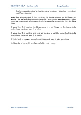 DESCUBRE LA BIBLIA – Nivel Intermedio

Evangelio de Juan

del diezmo, darás también al levita, al extranjero, al huérfano y a la viuda; y comerán en
tus aldeas, y se saciarán.
Volviendo al último versículo de Juan 18, vemos que concluye diciendo que Barrabás era un
arameo y era ladrón. En Deuteronomio se describe a Jacob como el usurpador, quien trató de
tomar la primogenitura y la herencia mintiendo. Vemos que hay una conexión entre Barrabás y
Jacob.
El Mesías libró de la muerte a Barrabás por causa de su sacrificio porque Barrabás ya estaba
sentenciado a muerte por causa de su delito.
El Mesías libró de la muerte a Jacob-Israel por causa de su sacrificio, porque Israel ya estaba
sentenciado a muerte por causa de su pecado.
El Mesías fue la ofrenda para sacar de la cautividad a Jacob-Israel de todas las naciones.
Yeshúa se dio en intercambio por el que fue ladrón, por ti y por mí.

www.descubrelabiblia.org

Pág - 150 -

 