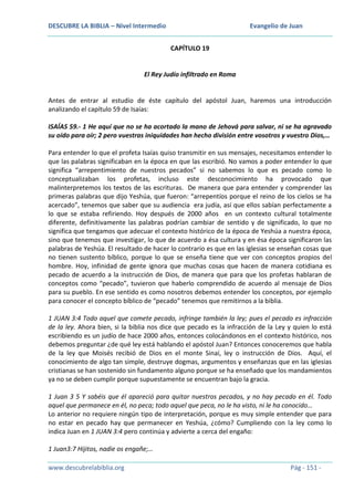 DESCUBRE LA BIBLIA – Nivel Intermedio

Evangelio de Juan
CAPÍTULO 19

El Rey Judío infiltrado en Roma

Antes de entrar al estudio de éste capítulo del apóstol Juan, haremos una introducción
analizando el capítulo 59 de Isaías:
ISAÍAS 59.- 1 He aquí que no se ha acortado la mano de Jehová para salvar, ni se ha agravado
su oído para oír; 2 pero vuestras iniquidades han hecho división entre vosotros y vuestro Dios,…
Para entender lo que el profeta Isaías quiso transmitir en sus mensajes, necesitamos entender lo
que las palabras significaban en la época en que las escribió. No vamos a poder entender lo que
significa “arrepentimiento de nuestros pecados” si no sabemos lo que es pecado como lo
conceptualizaban los profetas, incluso este desconocimiento ha provocado que
malinterpretemos los textos de las escrituras. De manera que para entender y comprender las
primeras palabras que dijo Yeshúa, que fueron: “arrepentíos porque el reino de los cielos se ha
acercado”, tenemos que saber que su audiencia era judía, así que ellos sabían perfectamente a
lo que se estaba refiriendo. Hoy después de 2000 años en un contexto cultural totalmente
diferente, definitivamente las palabras podrían cambiar de sentido y de significado, lo que no
significa que tengamos que adecuar el contexto histórico de la época de Yeshúa a nuestra época,
sino que tenemos que investigar, lo que de acuerdo a ésa cultura y en ésa época significaron las
palabras de Yeshúa. El resultado de hacer lo contrario es que en las iglesias se enseñan cosas que
no tienen sustento bíblico, porque lo que se enseña tiene que ver con conceptos propios del
hombre. Hoy, infinidad de gente ignora que muchas cosas que hacen de manera cotidiana es
pecado de acuerdo a la instrucción de Dios, de manera que para que los profetas hablaran de
conceptos como “pecado”, tuvieron que haberlo comprendido de acuerdo al mensaje de Dios
para su pueblo. En ese sentido es como nosotros debemos entender los conceptos, por ejemplo
para conocer el concepto bíblico de “pecado” tenemos que remitirnos a la biblia.
1 JUAN 3:4 Todo aquel que comete pecado, infringe también la ley; pues el pecado es infracción
de la ley. Ahora bien, si la biblia nos dice que pecado es la infracción de la Ley y quien lo está
escribiendo es un judío de hace 2000 años, entonces colocándonos en el contexto histórico, nos
debemos preguntar ¿de qué ley está hablando el apóstol Juan? Entonces conoceremos que habla
de la ley que Moisés recibió de Dios en el monte Sinaí, ley o instrucción de Dios. Aquí, el
conocimiento de algo tan simple, destruye dogmas, argumentos y enseñanzas que en las iglesias
cristianas se han sostenido sin fundamento alguno porque se ha enseñado que los mandamientos
ya no se deben cumplir porque supuestamente se encuentran bajo la gracia.
1 Juan 3 5 Y sabéis que él apareció para quitar nuestros pecados, y no hay pecado en él. Todo
aquel que permanece en él, no peca; todo aquel que peca, no le ha visto, ni le ha conocido…
Lo anterior no requiere ningún tipo de interpretación, porque es muy simple entender que para
no estar en pecado hay que permanecer en Yeshúa, ¿cómo? Cumpliendo con la ley como lo
indica Juan en 1 JUAN 3:4 pero continúa y advierte a cerca del engaño:
1 Juan3:7 Hijitos, nadie os engañe;…
www.descubrelabiblia.org

Pág - 151 -

 