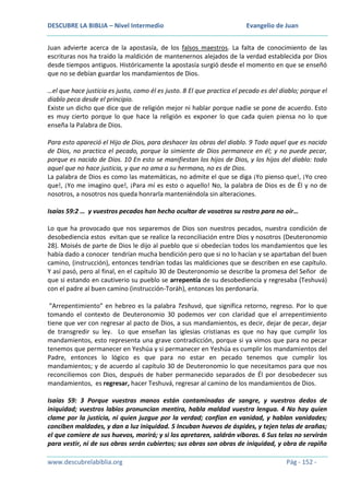 DESCUBRE LA BIBLIA – Nivel Intermedio

Evangelio de Juan

Juan advierte acerca de la apostasía, de los falsos maestros. La falta de conocimiento de las
escrituras nos ha traído la maldición de mantenernos alejados de la verdad establecida por Dios
desde tiempos antiguos. Históricamente la apostasía surgió desde el momento en que se enseñó
que no se debían guardar los mandamientos de Dios.
…el que hace justicia es justo, como él es justo. 8 El que practica el pecado es del diablo; porque el
diablo peca desde el principio.
Existe un dicho que dice que de religión mejor ni hablar porque nadie se pone de acuerdo. Esto
es muy cierto porque lo que hace la religión es exponer lo que cada quien piensa no lo que
enseña la Palabra de Dios.
Para esto apareció el Hijo de Dios, para deshacer las obras del diablo. 9 Todo aquel que es nacido
de Dios, no practica el pecado, porque la simiente de Dios permanece en él; y no puede pecar,
porque es nacido de Dios. 10 En esto se manifiestan los hijos de Dios, y los hijos del diablo: todo
aquel que no hace justicia, y que no ama a su hermano, no es de Dios.
La palabra de Dios es como las matemáticas, no admite el que se diga ¡Yo pienso que!, ¡Yo creo
que!, ¡Yo me imagino que!, ¡Para mí es esto o aquello! No, la palabra de Dios es de Él y no de
nosotros, a nosotros nos queda honrarla manteniéndola sin alteraciones.
Isaías 59:2 … y vuestros pecados han hecho ocultar de vosotros su rostro para no oír…
Lo que ha provocado que nos separemos de Dios son nuestros pecados, nuestra condición de
desobediencia estos evitan que se realice la reconciliación entre Dios y nosotros (Deuteronomio
28). Moisés de parte de Dios le dijo al pueblo que si obedecían todos los mandamientos que les
había dado a conocer tendrían mucha bendición pero que si no lo hacían y se apartaban del buen
camino, (instrucción), entonces tendrían todas las maldiciones que se describen en ese capítulo.
Y así pasó, pero al final, en el capítulo 30 de Deuteronomio se describe la promesa del Señor de
que si estando en cautiverio su pueblo se arrepentía de su desobediencia y regresaba (Teshuvá)
con el padre al buen camino (instrucción-Toráh), entonces los perdonaría.
”Arrepentimiento” en hebreo es la palabra Teshuvá, que significa retorno, regreso. Por lo que
tomando el contexto de Deuteronomio 30 podemos ver con claridad que el arrepentimiento
tiene que ver con regresar al pacto de Dios, a sus mandamientos, es decir, dejar de pecar, dejar
de transgredir su ley. Lo que enseñan las iglesias cristianas es que no hay que cumplir los
mandamientos, esto representa una grave contradicción, porque si ya vimos que para no pecar
tenemos que permanecer en Yeshúa y si permanecer en Yeshúa es cumplir los mandamientos del
Padre, entonces lo lógico es que para no estar en pecado tenemos que cumplir los
mandamientos; y de acuerdo al capítulo 30 de Deuteronomio lo que necesitamos para que nos
reconciliemos con Dios, después de haber permanecido separados de Él por desobedecer sus
mandamientos, es regresar, hacer Teshuvá, regresar al camino de los mandamientos de Dios.
Isaías 59: 3 Porque vuestras manos están contaminadas de sangre, y vuestros dedos de
iniquidad; vuestros labios pronuncian mentira, habla maldad vuestra lengua. 4 No hay quien
clame por la justicia, ni quien juzgue por la verdad; confían en vanidad, y hablan vanidades;
conciben maldades, y dan a luz iniquidad. 5 Incuban huevos de áspides, y tejen telas de arañas;
el que comiere de sus huevos, morirá; y si los apretaren, saldrán víboras. 6 Sus telas no servirán
para vestir, ni de sus obras serán cubiertos; sus obras son obras de iniquidad, y obra de rapiña
www.descubrelabiblia.org

Pág - 152 -

 