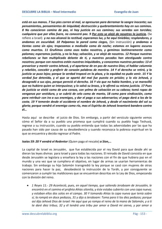 DESCUBRE LA BIBLIA – Nivel Intermedio

Evangelio de Juan

está en sus manos. 7 Sus pies corren al mal, se apresuran para derramar la sangre inocente; sus
pensamientos, pensamientos de iniquidad; destrucción y quebrantamiento hay en sus caminos.
8 No conocieron camino de paz, ni hay justicia en sus caminos; sus veredas son torcidas;
cualquiera que por ellas fuere, no conocerá paz. 9 Por esto se alejó de nosotros la justicia, (Se
refiere a Israel) y no nos alcanzó la rectitud; esperamos luz, y he aquí tinieblas; resplandores, y
andamos en oscuridad. 10 Palpamos la pared como ciegos, (Sin instrucción) y andamos a
tientas como sin ojos; tropezamos a mediodía como de noche; estamos en lugares oscuros
como muertos. 11 Gruñimos como osos todos nosotros, y gemimos lastimeramente como
palomas; esperamos justicia, y no la hay; salvación, y se alejó de nosotros. 12 Porque nuestras
rebeliones se han multiplicado delante de ti, y nuestros pecados han atestiguado contra
nosotros; porque con nosotros están nuestras iniquidades, y conocemos nuestros pecados: 13 el
prevaricar y mentir contra Jehová, y el apartarse de en pos de nuestro Dios; el hablar calumnia
y rebelión, concebir y proferir de corazón palabras de mentira. 14 Y el derecho se retiró, y la
justicia se puso lejos; porque la verdad tropezó en la plaza, y la equidad no pudo venir. 15 Y la
verdad fue detenida, y el que se apartó del mal fue puesto en prisión; y lo vio Jehová, y
desagradó a sus ojos, porque pereció el derecho. 16 Y vio que no había hombre, y se maravilló
que no hubiera quien se interpusiese; y lo salvó su brazo, y le afirmó su misma justicia. 17 Pues
de justicia se vistió como de una coraza, con yelmo de salvación en su cabeza; tomó ropas de
venganza por vestidura, y se cubrió de celo como de manto, 18 como para vindicación, como
para retribuir con ira a sus enemigos, y dar el pago a sus adversarios; el pago dará a los de la
costa. 19 Y temerán desde el occidente el nombre de Jehová, y desde el nacimiento del sol su
gloria; porque vendrá el enemigo como río, mas el Espíritu de Jehová levantará bandera contra
él…
Hasta aquí se describe el juicio de Dios. Sin embargo, a partir del versículo siguiente vemos
cómo el Señor da a su pueblo una promesa que cumplirá cuando su pueblo haga Teshuvá,
regrese a su instrucción, cuando su pueblo entienda que todas las adversidades por las que ha
pasado han sido por causa de su desobediencia y cuando reconozca la pobreza espiritual en la
que se encuentra y decida regresar al Padre.
Isaías 59: 20 Y vendrá el Redentor (Quien paga el rescate) a Sion,…
La capital de Israel es Jerusalén, que fue establecida por el rey David para que desde ahí se
dieran las leyes divinas para Israel y para todas las naciones. El reinado de David consistía en que
desde Jerusalén se legislara y enseñara la ley a las naciones con el fin de que hubiera paz en el
mundo y una vez que se cumpliera el objetivo, en lugar de armas se usarían herramientas de
trabajo. Sin embargo su hijo Salomón transgredió la ley porque se casó con mujeres de otras
naciones para hacer la paz, desobedeció la instrucción de la Toráh, y por consiguiente se
comenzaron a cumplir las maldiciones que se encuentran descritas en la Ley de Dios, empezando
con la división del reino.
1 Reyes 11.- 29 Aconteció, pues, en aquel tiempo, que saliendo Jeroboam de Jerusalén, le
encontró en el camino el profeta Ahías silonita, y éste estaba cubierto con una capa nueva;
y estaban ellos dos solos en el campo. 30 Y tomando Ahías la capa nueva que tenía sobre
sí, la rompió en doce pedazos, 31 y dijo a Jeroboam: Toma para ti los diez pedazos; porque
así dijo Jehová Dios de Israel: He aquí que yo rompo el reino de la mano de Salomón, y a ti
te daré diez tribus; 32 y él tendrá una tribu por amor a David mi siervo, y por amor a
www.descubrelabiblia.org

Pág - 153 -

 