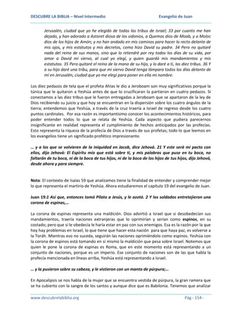 DESCUBRE LA BIBLIA – Nivel Intermedio

Evangelio de Juan

Jerusalén, ciudad que yo he elegido de todas las tribus de Israel; 33 por cuanto me han
dejado, y han adorado a Astoret diosa de los sidonios, a Quemos dios de Moab, y a Moloc
dios de los hijos de Amón; y no han andado en mis caminos para hacer lo recto delante de
mis ojos, y mis estatutos y mis decretos, como hizo David su padre. 34 Pero no quitaré
nada del reino de sus manos, sino que lo retendré por rey todos los días de su vida, por
amor a David mi siervo, al cual yo elegí, y quien guardó mis mandamientos y mis
estatutos. 35 Pero quitaré el reino de la mano de su hijo, y lo daré a ti, las diez tribus. 36 Y
a su hijo daré una tribu, para que mi siervo David tenga lámpara todos los días delante de
mí en Jerusalén, ciudad que yo me elegí para poner en ella mi nombre.
Los diez pedazos de tela que el profeta Ahías le dio a Jeroboam son muy significativos porque la
túnica que le quitaron a Yeshúa antes de que lo crucificaran la partieron en cuatro pedazos. Si
conectamos a las diez tribus que le fueron entregadas a Jeroboam que se apartaron de la ley de
Dios recibiendo su juicio y que hoy se encuentran en la dispersión sobre los cuatro ángulos de la
tierra; entendemos que Yeshúa, a través de la cruz traería a Israel de regreso desde los cuatro
puntos cardinales. Por esa razón es importantísimo conocer los acontecimientos históricos, para
poder entender todos lo que se relata de Yeshúa. Cada aspecto que pudiera parecernos
insignificante en realidad representa el cumplimiento de hechos anticipados por las profecías.
Esto representa la riqueza de la profecía de Dios a través de sus profetas; todo lo que leemos en
los evangelios tiene un significado profético impresionante.
… y a los que se volvieren de la iniquidad en Jacob, dice Jehová. 21 Y este será mi pacto con
ellos, dijo Jehová: El Espíritu mío que está sobre ti, y mis palabras que puse en tu boca, no
faltarán de tu boca, ni de la boca de tus hijos, ni de la boca de los hijos de tus hijos, dijo Jehová,
desde ahora y para siempre.

Nota: El contexto de Isaías 59 que analizamos tiene la finalidad de entender y comprender mejor
lo que representa el martirio de Yeshúa. Ahora estudiaremos el capítulo 19 del evangelio de Juan.
Juan 19:1 Así que, entonces tomó Pilato a Jesús, y le azotó. 2 Y los soldados entretejieron una
corona de espinas,…
La corona de espinas representa una maldición. Dios advirtió a Israel que si desobedecían sus
mandamientos, traería naciones extranjeras que lo oprimirían y serían como espinos, en su
costado; pero que si le obedecía le haría estar en paz con sus enemigos. Esa es la razón por la que
hoy hay problemas en Israel, lo que tiene que hacer esta nación para que haya paz, es volverse a
la Toráh. Mientras eso no suceda, seguirán las naciones oprimiéndolo como espinos. Yeshúa con
la corona de espinos está tomando en sí mismo la maldición que pesa sobre Israel. Notemos que
quien le pone la corona de espinas es Roma, que en este momento está representando a un
conjunto de naciones, porque es un imperio. Ese conjunto de naciones son de las que habla la
profecía mencionada en líneas arriba, Yeshúa está representando a Israel.
… y la pusieron sobre su cabeza, y le vistieron con un manto de púrpura;…
En Apocalipsis se nos habla de la mujer que se encuentra vestida de púrpura, la gran ramera que
se ha cubierto con la sangre de los santos y aunque dice que es Babilonia. Tenemos que analizar
www.descubrelabiblia.org

Pág - 154 -

 