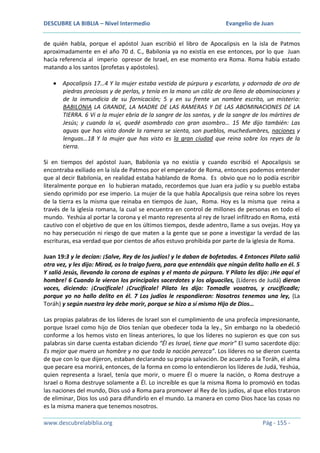 DESCUBRE LA BIBLIA – Nivel Intermedio

Evangelio de Juan

de quién habla, porque el apóstol Juan escribió el libro de Apocalipsis en la isla de Patmos
aproximadamente en el año 70 d. C., Babilonia ya no existía en ese entonces, por lo que Juan
hacía referencia al imperio opresor de Israel, en ese momento era Roma. Roma había estado
matando a los santos (profetas y apóstoles).
Apocalipsis 17…4 Y la mujer estaba vestida de púrpura y escarlata, y adornada de oro de
piedras preciosas y de perlas, y tenía en la mano un cáliz de oro lleno de abominaciones y
de la inmundicia de su fornicación; 5 y en su frente un nombre escrito, un misterio:
BABILONIA LA GRANDE, LA MADRE DE LAS RAMERAS Y DE LAS ABOMINACIONES DE LA
TIERRA. 6 Vi a la mujer ebria de la sangre de los santos, y de la sangre de los mártires de
Jesús; y cuando la vi, quedé asombrado con gran asombro… 15 Me dijo también: Las
aguas que has visto donde la ramera se sienta, son pueblos, muchedumbres, naciones y
lenguas…18 Y la mujer que has visto es la gran ciudad que reina sobre los reyes de la
tierra.
Si en tiempos del apóstol Juan, Babilonia ya no existía y cuando escribió el Apocalipsis se
encontraba exiliado en la isla de Patmos por el emperador de Roma, entonces podemos entender
que al decir Babilonia, en realidad estaba hablando de Roma. Es obvio que no lo podía escribir
literalmente porque en lo hubieran matado, recordemos que Juan era judío y su pueblo estaba
siendo oprimido por ese imperio. La mujer de la que habla Apocalipsis que reina sobre los reyes
de la tierra es la misma que reinaba en tiempos de Juan, Roma. Hoy es la misma que reina a
través de la iglesia romana, la cual se encuentra en control de millones de personas en todo el
mundo. Yeshúa al portar la corona y el manto representa al rey de Israel infiltrado en Roma, está
cautivo con el objetivo de que en los últimos tiempos, desde adentro, llame a sus ovejas. Hoy ya
no hay persecución ni riesgo de que maten a la gente que se pone a investigar la verdad de las
escrituras, esa verdad que por cientos de años estuvo prohibida por parte de la iglesia de Roma.
Juan 19:3 y le decían: ¡Salve, Rey de los judíos! y le daban de bofetadas. 4 Entonces Pilato salió
otra vez, y les dijo: Mirad, os lo traigo fuera, para que entendáis que ningún delito hallo en él. 5
Y salió Jesús, llevando la corona de espinas y el manto de púrpura. Y Pilato les dijo: ¡He aquí el
hombre! 6 Cuando le vieron los principales sacerdotes y los alguaciles, (Líderes de Judá) dieron
voces, diciendo: ¡Crucifícale! ¡Crucifícale! Pilato les dijo: Tomadle vosotros, y crucificadle;
porque yo no hallo delito en él. 7 Los judíos le respondieron: Nosotros tenemos una ley, (La
Toráh) y según nuestra ley debe morir, porque se hizo a sí mismo Hijo de Dios…
Las propias palabras de los líderes de Israel son el cumplimiento de una profecía impresionante,
porque Israel como hijo de Dios tenían que obedecer toda la ley., Sin embargo no la obedeció
conforme a los hemos visto en líneas anteriores, lo que los líderes no supieron es que con sus
palabras sin darse cuenta estaban diciendo “Él es Israel, tiene que morir” El sumo sacerdote dijo:
Es mejor que muera un hombre y no que toda la nación perezca”. Los líderes no se dieron cuenta
de que con lo que dijeron, estaban declarando su propia salvación. De acuerdo a la Toráh, el alma
que pecare esa morirá, entonces, de la forma en como lo entendieron los líderes de Judá, Yeshúa,
quien representa a Israel, tenía que morir, o muere Él o muere la nación, o Roma destruye a
Israel o Roma destruye solamente a Él. Lo increíble es que la misma Roma lo promovió en todas
las naciones del mundo, Dios usó a Roma para promover al Rey de los judíos, al que ellos trataron
de eliminar, Dios los usó para difundirlo en el mundo. La manera en como Dios hace las cosas no
es la misma manera que tenemos nosotros.
www.descubrelabiblia.org

Pág - 155 -

 