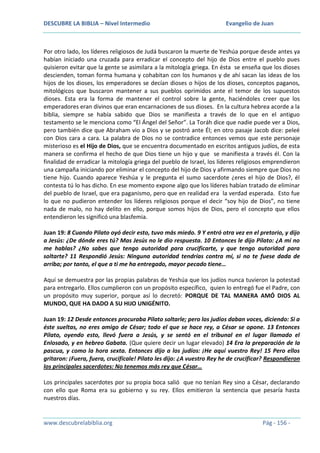 DESCUBRE LA BIBLIA – Nivel Intermedio

Evangelio de Juan

Por otro lado, los líderes religiosos de Judá buscaron la muerte de Yeshúa porque desde antes ya
habían iniciado una cruzada para erradicar el concepto del hijo de Dios entre el pueblo pues
quisieron evitar que la gente se asimilara a la mitología griega. En ésta se enseña que los dioses
descienden, toman forma humana y cohabitan con los humanos y de ahí sacan las ideas de los
hijos de los dioses, los emperadores se decían dioses o hijos de los dioses, conceptos paganos,
mitológicos que buscaron mantener a sus pueblos oprimidos ante el temor de los supuestos
dioses. Esta era la forma de mantener el control sobre la gente, haciéndoles creer que los
emperadores eran divinos que eran encarnaciones de sus dioses. En la cultura hebrea acorde a la
biblia, siempre se había sabido que Dios se manifiesta a través de lo que en el antiguo
testamento se le menciona como “El Ángel del Señor”. La Toráh dice que nadie puede ver a Dios,
pero también dice que Abraham vio a Dios y se postró ante Él; en otro pasaje Jacob dice: peleé
con Dios cara a cara. La palabra de Dios no se contradice entonces vemos que este personaje
misterioso es el Hijo de Dios, que se encuentra documentado en escritos antiguos judíos, de esta
manera se confirma el hecho de que Dios tiene un hijo y que se manifiesta a través él. Con la
finalidad de erradicar la mitología griega del pueblo de Israel, los líderes religiosos emprendieron
una campaña iniciando por eliminar el concepto del hijo de Dios y afirmando siempre que Dios no
tiene hijo. Cuando aparece Yeshúa y le pregunta el sumo sacerdote ¿eres el hijo de Dios?, él
contesta tú lo has dicho. En ese momento expone algo que los líderes habían tratado de eliminar
del pueblo de Israel, que era paganismo, pero que en realidad era la verdad esperada. Esto fue
lo que no pudieron entender los líderes religiosos porque el decir “soy hijo de Dios”, no tiene
nada de malo, no hay delito en ello, porque somos hijos de Dios, pero el concepto que ellos
entendieron les significó una blasfemia.
Juan 19: 8 Cuando Pilato oyó decir esto, tuvo más miedo. 9 Y entró otra vez en el pretorio, y dijo
a Jesús: ¿De dónde eres tú? Mas Jesús no le dio respuesta. 10 Entonces le dijo Pilato: ¿A mí no
me hablas? ¿No sabes que tengo autoridad para crucificarte, y que tengo autoridad para
soltarte? 11 Respondió Jesús: Ninguna autoridad tendrías contra mí, si no te fuese dada de
arriba; por tanto, el que a ti me ha entregado, mayor pecado tiene…
Aquí se demuestra por las propias palabras de Yeshúa que los judíos nunca tuvieron la potestad
para entregarlo. Ellos cumplieron con un propósito específico, quien lo entregó fue el Padre, con
un propósito muy superior, porque así lo decretó: PORQUE DE TAL MANERA AMÓ DIOS AL
MUNDO, QUE HA DADO A SU HIJO UNIGÉNITO.
Juan 19: 12 Desde entonces procuraba Pilato soltarle; pero los judíos daban voces, diciendo: Si a
éste sueltas, no eres amigo de César; todo el que se hace rey, a César se opone. 13 Entonces
Pilato, oyendo esto, llevó fuera a Jesús, y se sentó en el tribunal en el lugar llamado el
Enlosado, y en hebreo Gabata. (Que quiere decir un lugar elevado) 14 Era la preparación de la
pascua, y como la hora sexta. Entonces dijo a los judíos: ¡He aquí vuestro Rey! 15 Pero ellos
gritaron: ¡Fuera, fuera, crucifícale! Pilato les dijo: ¿A vuestro Rey he de crucificar? Respondieron
los principales sacerdotes: No tenemos más rey que César…
Los principales sacerdotes por su propia boca salió que no tenían Rey sino a César, declarando
con ello que Roma era su gobierno y su rey. Ellos emitieron la sentencia que pesaría hasta
nuestros días.

www.descubrelabiblia.org

Pág - 156 -

 