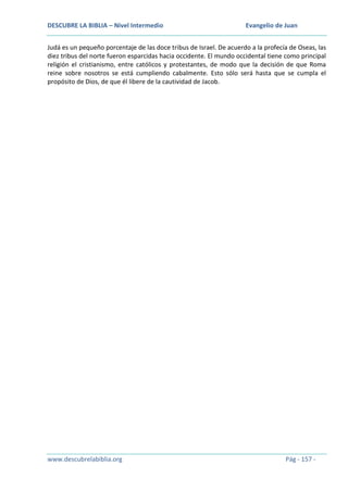 DESCUBRE LA BIBLIA – Nivel Intermedio

Evangelio de Juan

Judá es un pequeño porcentaje de las doce tribus de Israel. De acuerdo a la profecía de Oseas, las
diez tribus del norte fueron esparcidas hacia occidente. El mundo occidental tiene como principal
religión el cristianismo, entre católicos y protestantes, de modo que la decisión de que Roma
reine sobre nosotros se está cumpliendo cabalmente. Esto sólo será hasta que se cumpla el
propósito de Dios, de que él libere de la cautividad de Jacob.

www.descubrelabiblia.org

Pág - 157 -

 