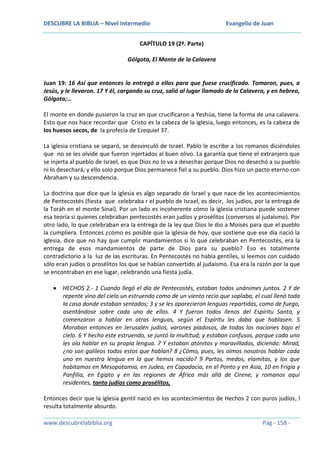DESCUBRE LA BIBLIA – Nivel Intermedio

Evangelio de Juan

CAPÍTULO 19 (2ª. Parte)
Gólgota, El Monte de la Calavera

Juan 19: 16 Así que entonces lo entregó a ellos para que fuese crucificado. Tomaron, pues, a
Jesús, y le llevaron. 17 Y él, cargando su cruz, salió al lugar llamado de la Calavera, y en hebreo,
Gólgota;…
El monte en donde pusieron la cruz en que crucificaron a Yeshúa, tiene la forma de una calavera.
Esto que nos hace recordar que Cristo es la cabeza de la iglesia, luego entonces, es la cabeza de
los huesos secos, de la profecía de Ezequiel 37.
La iglesia cristiana se separó, se desvinculó de Israel. Pablo le escribe a los romanos diciéndoles
que no se les olvide que fueron injertados al buen olivo. La garantía que tiene el extranjero que
se injerta al pueblo de Israel, es que Dios no lo va a desechar porque Dios no desechó a su pueblo
ni lo desechará; y ello solo porque Dios permanece fiel a su pueblo. Dios hizo un pacto eterno con
Abraham y su descendencia.
La doctrina que dice que la iglesia es algo separado de Israel y que nace de los acontecimientos
de Pentecostés (fiesta que celebraba r el pueblo de Israel, es decir, los judíos, por la entrega de
la Toráh en el monte Sinaí). Por un lado es incoherente cómo la iglesia cristiana puede sostener
esa teoría si quienes celebraban pentecostés eran judíos y prosélitos (conversos al judaísmo). Por
otro lado, lo que celebraban era la entrega de la ley que Dios le dio a Moisés para que el pueblo
la cumpliera. Entonces ¿cómo es posible que la iglesia de hoy, que sostiene que ese día nació la
iglesia, dice que no hay que cumplir mandamientos si lo que celebraban en Pentecostés, era la
entrega de esos mandamientos de parte de Dios para su pueblo? Eso es totalmente
contradictorio a la luz de las escrituras. En Pentecostés no había gentiles, si leemos con cuidado
sólo eran judíos o prosélitos los que se habían convertido al judaísmo. Esa era la razón por la que
se encontraban en ese lugar, celebrando una fiesta judía.
HECHOS 2.- 1 Cuando llegó el día de Pentecostés, estaban todos unánimes juntos. 2 Y de
repente vino del cielo un estruendo como de un viento recio que soplaba, el cual llenó toda
la casa donde estaban sentados; 3 y se les aparecieron lenguas repartidas, como de fuego,
asentándose sobre cada uno de ellos. 4 Y fueron todos llenos del Espíritu Santo, y
comenzaron a hablar en otras lenguas, según el Espíritu les daba que hablasen. 5
Moraban entonces en Jerusalén judíos, varones piadosos, de todas las naciones bajo el
cielo. 6 Y hecho este estruendo, se juntó la multitud; y estaban confusos, porque cada uno
les oía hablar en su propia lengua. 7 Y estaban atónitos y maravillados, diciendo: Mirad,
¿no son galileos todos estos que hablan? 8 ¿Cómo, pues, les oímos nosotros hablar cada
uno en nuestra lengua en la que hemos nacido? 9 Partos, medos, elamitas, y los que
habitamos en Mesopotamia, en Judea, en Capadocia, en el Ponto y en Asia, 10 en Frigia y
Panfilia, en Egipto y en las regiones de África más allá de Cirene, y romanos aquí
residentes, tanto judíos como prosélitos,
Entonces decir que la iglesia gentil nació en los acontecimientos de Hechos 2 con puros judíos, l
resulta totalmente absurdo.
www.descubrelabiblia.org

Pág - 158 -

 