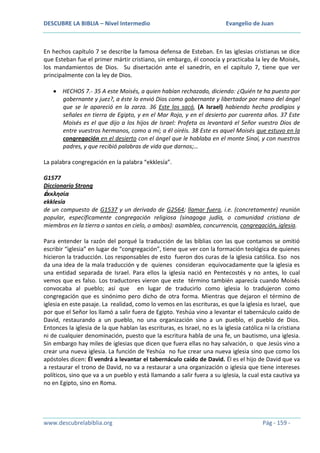 DESCUBRE LA BIBLIA – Nivel Intermedio

Evangelio de Juan

En hechos capítulo 7 se describe la famosa defensa de Esteban. En las iglesias cristianas se dice
que Esteban fue el primer mártir cristiano, sin embargo, él conocía y practicaba la ley de Moisés,
los mandamientos de Dios. Su disertación ante el sanedrín, en el capítulo 7, tiene que ver
principalmente con la ley de Dios.
HECHOS 7.- 35 A este Moisés, a quien habían rechazado, diciendo: ¿Quién te ha puesto por
gobernante y juez?, a éste lo envió Dios como gobernante y libertador por mano del ángel
que se le apareció en la zarza. 36 Este los sacó, (A Israel) habiendo hecho prodigios y
señales en tierra de Egipto, y en el Mar Rojo, y en el desierto por cuarenta años. 37 Este
Moisés es el que dijo a los hijos de Israel: Profeta os levantará el Señor vuestro Dios de
entre vuestros hermanos, como a mí; a él oiréis. 38 Este es aquel Moisés que estuvo en la
congregación en el desierto con el ángel que le hablaba en el monte Sinaí, y con nuestros
padres, y que recibió palabras de vida que darnos;…
La palabra congregación en la palabra “ekklesía”.
G1577
Diccionario Strong
ἐκκλησία
ekklesía
de un compuesto de G1537 y un derivado de G2564; llamar fuera, i.e. (concretamente) reunión
popular, específicamente congregación religiosa (sinagoga judía, o comunidad cristiana de
miembros en la tierra o santos en cielo, o ambos): asamblea, concurrencia, congregación, iglesia.
Para entender la razón del porqué la traducción de las biblias con las que contamos se omitió
escribir “iglesia” en lugar de “congregación”, tiene que ver con la formación teológica de quienes
hicieron la traducción. Los responsables de esto fueron dos curas de la iglesia católica. Eso nos
da una idea de la mala traducción y de quienes consideran equivocadamente que la iglesia es
una entidad separada de Israel. Para ellos la iglesia nació en Pentecostés y no antes, lo cual
vemos que es falso. Los traductores vieron que este término también aparecía cuando Moisés
convocaba al pueblo; así que en lugar de traducirlo como iglesia lo tradujeron como
congregación que es sinónimo pero dicho de otra forma. Mientras que dejaron el término de
iglesia en este pasaje. La realidad, como lo vemos en las escrituras, es que la iglesia es Israel, que
por que el Señor los llamó a salir fuera de Egipto. Yeshúa vino a levantar el tabernáculo caído de
David, restaurando a un pueblo, no una organización sino a un pueblo, el pueblo de Dios.
Entonces la iglesia de la que hablan las escrituras, es Israel, no es la iglesia católica ni la cristiana
ni de cualquier denominación, puesto que la escritura habla de una fe, un bautismo, una iglesia.
Sin embargo hay miles de iglesias que dicen que fuera ellas no hay salvación, o que Jesús vino a
crear una nueva iglesia. La función de Yeshúa no fue crear una nueva iglesia sino que como los
apóstoles dicen: Él vendrá a levantar el tabernáculo caído de David. Él es el hijo de David que va
a restaurar el trono de David, no va a restaurar a una organización o iglesia que tiene intereses
políticos, sino que va a un pueblo y está llamando a salir fuera a su iglesia, la cual esta cautiva ya
no en Egipto, sino en Roma.

www.descubrelabiblia.org

Pág - 159 -

 