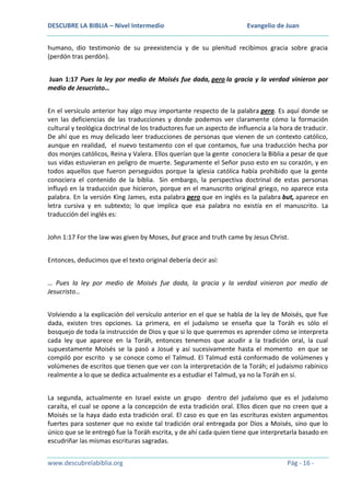 DESCUBRE LA BIBLIA – Nivel Intermedio

Evangelio de Juan

humano, dio testimonio de su preexistencia y de su plenitud recibimos gracia sobre gracia
(perdón tras perdón).
Juan 1:17 Pues la ley por medio de Moisés fue dada, pero la gracia y la verdad vinieron por
medio de Jesucristo…
En el versículo anterior hay algo muy importante respecto de la palabra pero. Es aquí donde se
ven las deficiencias de las traducciones y donde podemos ver claramente cómo la formación
cultural y teológica doctrinal de los traductores fue un aspecto de influencia a la hora de traducir.
De ahí que es muy delicado leer traducciones de personas que vienen de un contexto católico,
aunque en realidad, el nuevo testamento con el que contamos, fue una traducción hecha por
dos monjes católicos, Reina y Valera. Ellos querían que la gente conociera la Biblia a pesar de que
sus vidas estuvieran en peligro de muerte. Seguramente el Señor puso esto en su corazón, y en
todos aquellos que fueron perseguidos porque la iglesia católica había prohibido que la gente
conociera el contenido de la biblia. Sin embargo, la perspectiva doctrinal de estas personas
influyó en la traducción que hicieron, porque en el manuscrito original griego, no aparece esta
palabra. En la versión King James, esta palabra pero que en inglés es la palabra but, aparece en
letra cursiva y en subtexto; lo que implica que esa palabra no existía en el manuscrito. La
traducción del inglés es:
John 1:17 For the law was given by Moses, but grace and truth came by Jesus Christ.
Entonces, deducimos que el texto original debería decir así:
… Pues la ley por medio de Moisés fue dada, la gracia y la verdad vinieron por medio de
Jesucristo…
Volviendo a la explicación del versículo anterior en el que se habla de la ley de Moisés, que fue
dada, existen tres opciones. La primera, en el judaísmo se enseña que la Toráh es sólo el
bosquejo de toda la instrucción de Dios y que si lo que queremos es aprender cómo se interpreta
cada ley que aparece en la Toráh, entonces tenemos que acudir a la tradición oral, la cual
supuestamente Moisés se la pasó a Josué y así sucesivamente hasta el momento en que se
compiló por escrito y se conoce como el Talmud. El Talmud está conformado de volúmenes y
volúmenes de escritos que tienen que ver con la interpretación de la Toráh; el judaísmo rabínico
realmente a lo que se dedica actualmente es a estudiar el Talmud, ya no la Toráh en sí.
La segunda, actualmente en Israel existe un grupo dentro del judaísmo que es el judaísmo
caraíta, el cual se opone a la concepción de esta tradición oral. Ellos dicen que no creen que a
Moisés se la haya dado esta tradición oral. El caso es que en las escrituras existen argumentos
fuertes para sostener que no existe tal tradición oral entregada por Dios a Moisés, sino que lo
único que se le entregó fue la Toráh escrita, y de ahí cada quien tiene que interpretarla basado en
escudriñar las mismas escrituras sagradas.
www.descubrelabiblia.org

Pág - 16 -

 