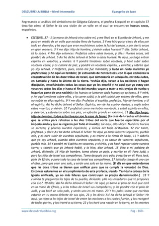 DESCUBRE LA BIBLIA – Nivel Intermedio

Evangelio de Juan

Regresando al análisis del simbolismo de Gólgota-Calavera, el profeta Ezequiel en el capítulo 37
describe cómo el Señor le da una visión de un valle en el cual se encuentran huesos secos,
esqueletos.
EZEQUIEL 37.- 1 La mano de Jehová vino sobre mí, y me llevó en el Espíritu de Jehová, y me
puso en medio de un valle que estaba lleno de huesos. 2 Y me hizo pasar cerca de ellos por
todo en derredor; y he aquí que eran muchísimos sobre la faz del campo, y por cierto secos
en gran manera. 3 Y me dijo: Hijo de hombre, ¿vivirán estos huesos? Y dije: Señor Jehová,
tú lo sabes. 4 Me dijo entonces: Profetiza sobre estos huesos, y diles: Huesos secos, oíd
palabra de Jehová. 5 Así ha dicho Jehová el Señor a estos huesos: He aquí, yo hago entrar
espíritu en vosotros, y viviréis. 6 Y pondré tendones sobre vosotros, y haré subir sobre
vosotros carne, y os cubriré de piel, y pondré en vosotros espíritu, y viviréis; y sabréis que
yo soy Jehová. 7 Profeticé, pues, como me fue mandado; y hubo un ruido mientras yo
profetizaba, y he aquí un temblor; (El estruendo de Pentecostés, con lo que comienza la
reconstrucción de las doce tribus de Israel, que comenzaría en Jerusalén, en toda Judea,
en Samaria y hasta lo último de la tierra. Yeshúa dijo, vayan a las naciones y hagan
discípulos, enseñándoles todas las cosas que yo les enseñé y he aquí que yo estoy con
vosotros todos los días y hasta el fin del mundo; vayan a traer a mis ovejas de vuelta y
háganlas parte de una nación) y los huesos se juntaron cada hueso con su hueso. 8 Y miré,
y he aquí tendones sobre ellos, y la carne subió, y la piel cubrió por encima de ellos; pero
no había en ellos espíritu. 9 Y me dijo: Profetiza al espíritu, profetiza, hijo de hombre, y di
al espíritu: Así ha dicho Jehová el Señor: Espíritu, ven de los cuatro vientos, y sopla sobre
estos muertos, y vivirán. 10 Y profeticé como me había mandado, y entró espíritu en ellos,
y vivieron, y estuvieron sobre sus pies; un ejército grande en extremo. 11 Me dijo luego:
Hijo de hombre, todos estos huesos son la casa de Israel. (La casa de Israel es el término
que se utiliza para referirse a las diez tribus del norte que fueron esparcidas por el
imperio asirio y que se regaron por todo el mundo) He aquí, ellos dicen: Nuestros huesos
se secaron, y pereció nuestra esperanza, y somos del todo destruidos. 12 Por tanto,
profetiza, y diles: Así ha dicho Jehová el Señor: He aquí yo abro vuestros sepulcros, pueblo
mío, y os haré subir de vuestras sepulturas, y os traeré a la tierra de Israel. 13 Y sabréis
que yo soy Jehová, cuando abra vuestros sepulcros, y os saque de vuestras sepulturas,
pueblo mío. 14 Y pondré mi Espíritu en vosotros, y viviréis, y os haré reposar sobre vuestra
tierra; y sabréis que yo Jehová hablé, y lo hice, dice Jehová. 15 Vino a mí palabra de
Jehová, diciendo: 16 Hijo de hombre, toma ahora un palo, y escribe en él: Para Judá, y
para los hijos de Israel sus compañeros. Toma después otro palo, y escribe en él: Para José,
palo de Efraín, y para toda la casa de Israel sus compañeros. 17 Júntalos luego el uno con
el otro, para que sean uno solo, y serán uno solo en tu mano. (El día en que entendamos
que las doce tribus se tienen que unificar para que se cumpla la voluntad de Dios.
Entonces estaremos en el cumplimiento de esta profecía, siendo Yeshúa la cabeza de la
iglesia unificada, ya no más líderes que construyen su propia denominación.) 18 Y
cuando te pregunten los hijos de tu pueblo, diciendo: ¿No nos enseñarás qué te propones
con eso?, 19 diles: Así ha dicho Jehová el Señor: He aquí, yo tomo el palo de José que está
en la mano de Efraín, y a las tribus de Israel sus compañeros, y los pondré con el palo de
Judá, y los haré un solo palo, y serán uno en mi mano. 20 Y los palos sobre que escribas
estarán en tu mano delante de sus ojos, 21 y les dirás: Así ha dicho Jehová el Señor: He
aquí, yo tomo a los hijos de Israel de entre las naciones a las cuales fueron, y los recogeré
de todas partes, y los traeré a su tierra; 22 y los haré una nación en la tierra, en los montes
www.descubrelabiblia.org

Pág - 160 -

 