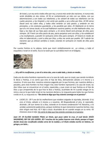DESCUBRE LA BIBLIA – Nivel Intermedio

Evangelio de Juan

de Israel, y un rey será a todos ellos por rey; y nunca más serán dos naciones, ni nunca más
serán divididos en dos reinos. 23 Ni se contaminarán ya más con sus ídolos, con sus
abominaciones y con todas sus rebeliones; y los salvaré de todas sus rebeliones con las
cuales pecaron, y los limpiaré; y me serán por pueblo, y yo a ellos por Dios. 24 Mi siervo
David será rey sobre ellos, y todos ellos tendrán un solo pastor; y andarán en mis
preceptos, y mis estatutos guardarán, y los pondrán por obra. 25 Habitarán en la tierra
que di a mi siervo Jacob, en la cual habitaron vuestros padres; en ella habitarán ellos, sus
hijos y los hijos de sus hijos para siempre; y mi siervo David será príncipe de ellos para
siempre. 26 Y haré con ellos pacto de paz, pacto perpetuo será con ellos; y los estableceré
y los multiplicaré, y pondré mi santuario entre ellos para siempre. 27 Estará en medio de
ellos mi tabernáculo, y seré a ellos por Dios, y ellos me serán por pueblo. 28 Y sabrán las
naciones que yo Jehová santifico a Israel, estando mi santuario en medio de ellos para
siempre.
Por cuanto Yeshúa es la cabeza, tenía que morir simbólicamente en un cráneo, y todo el
esqueleto s Israel en el exilio. Esa es la razón por la cual debía morir en el Gólgota.

… 18 y allí le crucificaron, y con él a otros dos, uno a cada lado, y Jesús en medio…
Cada uno de estos hombres representa uno a la casa de Judá, que no creyó, que siendo incrédulo
le decía a Yeshúa, si es cierto que eres el hijo de Dios, demuéstralo sálvate a ti mismo y a
nosotros. El otro que dice: nosotros estamos pagando por lo que hicimos, por nuestros delitos y
pecados, pero éste hombre no hizo ningún mal, éste hombre representó a la casa de Israel, las
diez tribus que se encuentran en el exilio, esparcidas, y que creen en que Yeshúa es el hijo de
Dios y que arrepentido de lo que hizo le dice a Yeshúa, acuérdate de mí cuando vengas en tu
reino y eso es lo que todo Israel en las naciones declara y la respuesta para todos los que hemos
creído en él, su respuesta es: “De cierto te digo que hoy estarás conmigo en el paraíso”.
LUCAS 23.- 39 Y uno de los malhechores que estaban colgados le injuriaba, diciendo: Si tú
eres el Cristo, sálvate a ti mismo y a nosotros. 40 Respondiendo el otro, le reprendió,
diciendo: ¿Ni aun temes tú a Dios, estando en la misma condenación? 41 Nosotros, a la
verdad, justamente padecemos, porque recibimos lo que merecieron nuestros hechos; mas
éste ningún mal hizo. 42 Y dijo a Jesús: Acuérdate de mí cuando vengas en tu reino. 43
Entonces Jesús le dijo: De cierto te digo que hoy estarás conmigo en el paraíso.
Juan 19: 19 Escribió también Pilato un título, que puso sobre la cruz, el cual decía: JESÚS
NAZARENO, REY DE LOS JUDÍOS. 20 Y muchos de los judíos leyeron este título; porque el lugar
donde Jesús fue crucificado estaba cerca de la ciudad, y el título estaba escrito en hebreo, en
griego y en latín…

www.descubrelabiblia.org

Pág - 161 -

 