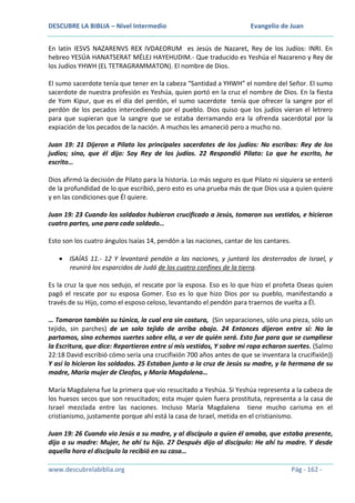 DESCUBRE LA BIBLIA – Nivel Intermedio

Evangelio de Juan

En latín IESVS NAZARENVS REX IVDAEORUM es Jesús de Nazaret, Rey de los Judíos: INRI. En
hebreo YESÚA HANATSERAT MÉLEJ HAYEHUDIM.- Que traducido es Yeshúa el Nazareno y Rey de
los Judíos YHWH (EL TETRAGRAMMATON). El nombre de Dios.
El sumo sacerdote tenía que tener en la cabeza “Santidad a YHWH” el nombre del Señor. El sumo
sacerdote de nuestra profesión es Yeshúa, quien portó en la cruz el nombre de Dios. En la fiesta
de Yom Kipur, que es el día del perdón, el sumo sacerdote tenía que ofrecer la sangre por el
perdón de los pecados intercediendo por el pueblo. Dios quiso que los judíos vieran el letrero
para que supieran que la sangre que se estaba derramando era la ofrenda sacerdotal por la
expiación de los pecados de la nación. A muchos les amaneció pero a mucho no.
Juan 19: 21 Dijeron a Pilato los principales sacerdotes de los judíos: No escribas: Rey de los
judíos; sino, que él dijo: Soy Rey de los judíos. 22 Respondió Pilato: Lo que he escrito, he
escrito…
Dios afirmó la decisión de Pilato para la historia. Lo más seguro es que Pilato ni siquiera se enteró
de la profundidad de lo que escribió, pero esto es una prueba más de que Dios usa a quien quiere
y en las condiciones que Él quiere.
Juan 19: 23 Cuando los soldados hubieron crucificado a Jesús, tomaron sus vestidos, e hicieron
cuatro partes, una para cada soldado…
Esto son los cuatro ángulos Isaías 14, pendón a las naciones, cantar de los cantares.
ISAÍAS 11.- 12 Y levantará pendón a las naciones, y juntará los desterrados de Israel, y
reunirá los esparcidos de Judá de los cuatro confines de la tierra.
Es la cruz la que nos sedujo, el rescate por la esposa. Eso es lo que hizo el profeta Oseas quien
pagó el rescate por su esposa Gomer. Eso es lo que hizo Dios por su pueblo, manifestando a
través de su Hijo, como el esposo celoso, levantando el pendón para traernos de vuelta a Él.
… Tomaron también su túnica, la cual era sin costura, (Sin separaciones, sólo una pieza, sólo un
tejido, sin parches) de un solo tejido de arriba abajo. 24 Entonces dijeron entre sí: No la
partamos, sino echemos suertes sobre ella, a ver de quién será. Esto fue para que se cumpliese
la Escritura, que dice: Repartieron entre sí mis vestidos, Y sobre mi ropa echaron suertes. (Salmo
22:18 David escribió cómo sería una crucifixión 700 años antes de que se inventara la crucifixión))
Y así lo hicieron los soldados. 25 Estaban junto a la cruz de Jesús su madre, y la hermana de su
madre, María mujer de Cleofas, y María Magdalena…
María Magdalena fue la primera que vio resucitado a Yeshúa. Si Yeshúa representa a la cabeza de
los huesos secos que son resucitados; esta mujer quien fuera prostituta, representa a la casa de
Israel mezclada entre las naciones. Incluso María Magdalena tiene mucho carisma en el
cristianismo, justamente porque ahí está la casa de Israel, metida en el cristianismo.
Juan 19: 26 Cuando vio Jesús a su madre, y al discípulo a quien él amaba, que estaba presente,
dijo a su madre: Mujer, he ahí tu hijo. 27 Después dijo al discípulo: He ahí tu madre. Y desde
aquella hora el discípulo la recibió en su casa…
www.descubrelabiblia.org

Pág - 162 -

 