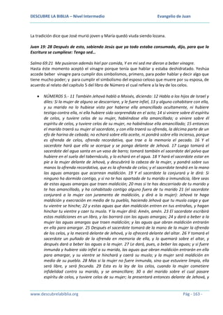 DESCUBRE LA BIBLIA – Nivel Intermedio

Evangelio de Juan

La tradición dice que José murió joven y María quedó viuda siendo lozana.
Juan 19: 28 Después de esto, sabiendo Jesús que ya todo estaba consumado, dijo, para que la
Escritura se cumpliese: Tengo sed…
Salmo 69:21 Me pusieron además hiel por comida, Y en mi sed me dieron a beber vinagre.
Hasta éste momento aceptó el vinagre porque tenía que hablar y estaba deshidratado. Yeshúa
accede beber vinagre para cumplir dos simbolismos, primero, para poder hablar y decir algo que
tiene mucho poder; y para cumplir el simbolismo del esposo celoso que muere por su esposa, de
acuerdo al relato del capítulo 5 del libro de Número el cual refiere a la ley de los celos.
NÚMEROS 5.- 11 También Jehová habló a Moisés, diciendo: 12 Habla a los hijos de Israel y
diles: Si la mujer de alguno se descarriare, y le fuere infiel, 13 y alguno cohabitare con ella,
y su marido no lo hubiese visto por haberse ella amancillado ocultamente, ni hubiere
testigo contra ella, ni ella hubiere sido sorprendida en el acto; 14 si viniere sobre él espíritu
de celos, y tuviere celos de su mujer, habiéndose ella amancillado; o viniere sobre él
espíritu de celos, y tuviere celos de su mujer, no habiéndose ella amancillado; 15 entonces
el marido traerá su mujer al sacerdote, y con ella traerá su ofrenda, la décima parte de un
efa de harina de cebada; no echará sobre ella aceite, ni pondrá sobre ella incienso, porque
es ofrenda de celos, ofrenda recordativa, que trae a la memoria el pecado. 16 Y el
sacerdote hará que ella se acerque y se ponga delante de Jehová. 17 Luego tomará el
sacerdote del agua santa en un vaso de barro; tomará también el sacerdote del polvo que
hubiere en el suelo del tabernáculo, y lo echará en el agua. 18 Y hará el sacerdote estar en
pie a la mujer delante de Jehová, y descubrirá la cabeza de la mujer, y pondrá sobre sus
manos la ofrenda recordativa, que es la ofrenda de celos; y el sacerdote tendrá en la mano
las aguas amargas que acarrean maldición. 19 Y el sacerdote la conjurará y le dirá: Si
ninguno ha dormido contigo, y si no te has apartado de tu marido a inmundicia, libre seas
de estas aguas amargas que traen maldición; 20 mas si te has descarriado de tu marido y
te has amancillado, y ha cohabitado contigo alguno fuera de tu marido 21 (el sacerdote
conjurará a la mujer con juramento de maldición, y dirá a la mujer): Jehová te haga
maldición y execración en medio de tu pueblo, haciendo Jehová que tu muslo caiga y que
tu vientre se hinche; 22 y estas aguas que dan maldición entren en tus entrañas, y hagan
hinchar tu vientre y caer tu muslo. Y la mujer dirá: Amén, amén. 23 El sacerdote escribirá
estas maldiciones en un libro, y las borrará con las aguas amargas; 24 y dará a beber a la
mujer las aguas amargas que traen maldición; y las aguas que obran maldición entrarán
en ella para amargar. 25 Después el sacerdote tomará de la mano de la mujer la ofrenda
de los celos, y la mecerá delante de Jehová, y la ofrecerá delante del altar. 26 Y tomará el
sacerdote un puñado de la ofrenda en memoria de ella, y lo quemará sobre el altar, y
después dará a beber las aguas a la mujer. 27 Le dará, pues, a beber las aguas; y si fuere
inmunda y hubiere sido infiel a su marido, las aguas que obran maldición entrarán en ella
para amargar, y su vientre se hinchará y caerá su muslo; y la mujer será maldición en
medio de su pueblo. 28 Mas si la mujer no fuere inmunda, sino que estuviere limpia, ella
será libre, y será fecunda. 29 Esta es la ley de los celos, cuando la mujer cometiere
infidelidad contra su marido, y se amancillare; 30 o del marido sobre el cual pasare
espíritu de celos, y tuviere celos de su mujer; la presentará entonces delante de Jehová, y

www.descubrelabiblia.org

Pág - 163 -

 
