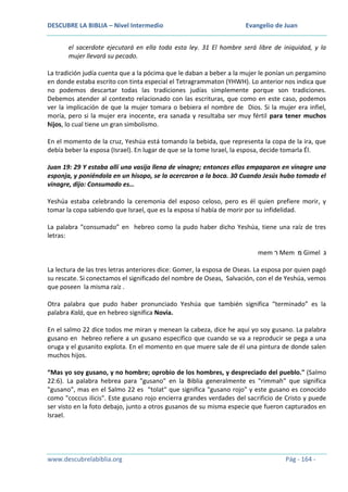 DESCUBRE LA BIBLIA – Nivel Intermedio

Evangelio de Juan

el sacerdote ejecutará en ella toda esta ley. 31 El hombre será libre de iniquidad, y la
mujer llevará su pecado.
La tradición judía cuenta que a la pócima que le daban a beber a la mujer le ponían un pergamino
en donde estaba escrito con tinta especial el Tetragrammaton (YHWH). Lo anterior nos indica que
no podemos descartar todas las tradiciones judías simplemente porque son tradiciones.
Debemos atender al contexto relacionado con las escrituras, que como en este caso, podemos
ver la implicación de que la mujer tomara o bebiera el nombre de Dios. Si la mujer era infiel,
moría, pero si la mujer era inocente, era sanada y resultaba ser muy fértil para tener muchos
hijos, lo cual tiene un gran simbolismo.
En el momento de la cruz, Yeshúa está tomando la bebida, que representa la copa de la ira, que
debía beber la esposa (Israel). En lugar de que se la tome Israel, la esposa, decide tomarla Él.
Juan 19: 29 Y estaba allí una vasija llena de vinagre; entonces ellos empaparon en vinagre una
esponja, y poniéndola en un hisopo, se la acercaron a la boca. 30 Cuando Jesús hubo tomado el
vinagre, dijo: Consumado es…
Yeshúa estaba celebrando la ceremonia del esposo celoso, pero es él quien prefiere morir, y
tomar la copa sabiendo que Israel, que es la esposa sí había de morir por su infidelidad.
La palabra “consumado” en hebreo como la pudo haber dicho Yeshúa, tiene una raíz de tres
letras:
mem ‫ ר‬Mem ‫ מ‬Gimel ‫ג‬
La lectura de las tres letras anteriores dice: Gomer, la esposa de Oseas. La esposa por quien pagó
su rescate. Si conectamos el significado del nombre de Oseas, Salvación, con el de Yeshúa, vemos
que poseen la misma raíz .
Otra palabra que pudo haber pronunciado Yeshúa que también significa “terminado” es la
palabra Kalá, que en hebreo significa Novia.
En el salmo 22 dice todos me miran y menean la cabeza, dice he aquí yo soy gusano. La palabra
gusano en hebreo refiere a un gusano especifico que cuando se va a reproducir se pega a una
oruga y el gusanito explota. En el momento en que muere sale de él una pintura de donde salen
muchos hijos.
“Mas yo soy gusano, y no hombre; oprobio de los hombres, y despreciado del pueblo." (Salmo
22:6). La palabra hebrea para "gusano" en la Biblia generalmente es "rimmah" que significa
"gusano", mas en el Salmo 22 es "tolat" que significa "gusano rojo" y este gusano es conocido
como "coccus ilicis". Este gusano rojo encierra grandes verdades del sacrificio de Cristo y puede
ser visto en la foto debajo, junto a otros gusanos de su misma especie que fueron capturados en
Israel.

www.descubrelabiblia.org

Pág - 164 -

 