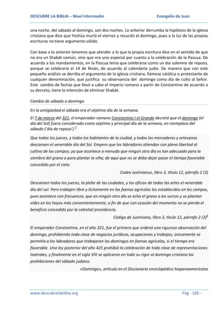 DESCUBRE LA BIBLIA – Nivel Intermedio

Evangelio de Juan

una noche, del sábado al domingo, son dos noches. Lo anterior derrumba la hipótesis de la iglesia
cristiana que dice que Yeshúa murió el viernes y resucitó el domingo, pues a la luz de las propias
escrituras no tiene argumento válido.
Con base a lo anterior tenemos que atender a lo que la propia escritura dice en el sentido de que
no era un Shabát común, sino que era uno especial por cuanto a la celebración de la Pascua. De
acuerdo a los mandamientos, en la Pascua tenía que celebrarse como un día solemne de reposo,
porque se celebraría el 14 de Nisán, de acuerdo al calendario judío. De manera que con este
pequeño análisis se derriba el argumento de la iglesia cristiana, llámese católica o protestante de
cualquier denominación, que justifica su observancia del domingo como día de culto al Señor.
Este cambio de fechas que llevó a cabo el imperio romano a partir de Constantino de acuerdo a
su decreto, tiene la intención de eliminar Shabát.
Cambio de sábado a domingo
En la antigüedad el sábado era el séptimo día de la semana.
El 7 de marzo del 321, el emperador romano Constantino I el Grande decretó que el domingo (el
día del Sol) fuera considerado como séptimo y principal día de la semana, en reemplazo del
sábado (‘día de reposo’).3
Que todos los jueces, y todos los habitantes de la ciudad, y todos los mercaderes y artesanos
descansen el venerable día del Sol. Empero que los labradores atiendan con plena libertad al
cultivo de los campos; ya que acontece a menudo que ningún otro día es tan adecuado para la
siembra del grano o para plantar la viña; de aquí que no se deba dejar pasar el tiempo favorable
concedido por el cielo.
Codex Justinianus, libro 3, título 12, párrafo 2 (3)
Descansen todos los jueces, la plebe de las ciudades, y los oficios de todas las artes el venerable
día del sol. Pero trabajen libre y lícitamente en las faenas agrícolas los establecidos en los campos,
pues acontece con frecuencia, que en ningún otro día se echa el grano a los surcos y se plantan
vides en los hoyos más convenientemente, a fin de que con ocasión del momento no se pierda el
beneficio concedido por la celestial providencia.
Código de Justiniano, libro 3, título 12, párrafo 2 (3)4
El emperador Constantino, en el año 321, fue el primero que ordenó una rigurosa observación del
domingo, prohibiendo toda clase de negocios jurídicos, ocupaciones y trabajos; únicamente se
permitía a los labradores que trabajaran los domingos en faenas agrícolas, si el tiempo era
favorable. Una ley posterior del año 425 prohibió la celebración de toda clase de representaciones
teatrales, y finalmente en el siglo VIII se aplicaron en todo su rigor al domingo cristiano las
prohibiciones del sábado judaico.
«Domingo», artículo en el Diccionario enciclopédico hispanoamericano

www.descubrelabiblia.org

Pág - 166 -

 