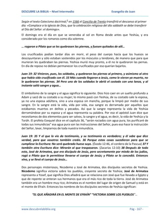 DESCUBRE LA BIBLIA – Nivel Intermedio

Evangelio de Juan

Según el texto Catecismo doctrinal,5 en 1566 el Concilio de Trento transfirió el descanso al primer
día: «Complace a la Iglesia de Dios, que la celebración religiosa del día sabbath se debe transferir
al Día del Señor: el domingo».
El domingo era el día en que se veneraba al sol en Roma desde antes que Yeshúa, y era
considerado por los romanos como día solemne.
… rogaron a Pilato que se les quebrasen las piernas, y fuesen quitados de allí…
Los crucificados podían tardar días en morir, el peso del cuerpo hacía que los huesos se
descoyuntaran y sólo estaban sostenidos por los músculos y tendones, de manera que para que
murieran les quebraban las piernas. Yeshúa murió muy pronto, a él no le quebraron las pernas.
En día de reposo no debían permanecer los crucificados por eso querían bajarlos.
Juan 19: 32 Vinieron, pues, los soldados, y quebraron las piernas al primero, y asimismo al otro
que había sido crucificado con él. 33 Más cuando llegaron a Jesús, como le vieron ya muerto, no
le quebraron las piernas. 34 Pero uno de los soldados le abrió el costado con una lanza, y al
instante salió sangre y agua…
El simbolismo de la sangre y el agua significa lo siguiente. Dios hizo caer en un sueño profundo a
Adam y sacó de su costado a su mujer; lo mismo pasó con Yeshúa, de su costado sale la esposa,
ya no una esposa adúltera, sino a una esposa sin mancha, porque la limpió por medio de sus
sangre. En la sangre está la vida, vida por vida, esa sangre es derramada por aquellos que
estábamos muertos en delitos y pecados. Así que la sangre representa la vida de Yeshúa
derramándose por su esposa y el agua representa su palabra. Por eso el apóstol Juan dice que
necesitamos de dos elementos para ser salvos, la sangre y el agua, es decir, la vida de Yeshúa y la
Toráh. El profeta Ezequiel dice en el capítulo 36, “serán rociados con agua pura, los purificaré de
todas sus inmundicias” esa agua pura son las instrucciones del Señor, pues eso hace la instrucción
del Señor, lavar, limpiarnos de toda nuestra inmundicia.
Juan 19: 35 Y el que lo vio da testimonio, y su testimonio es verdadero; y él sabe que dice
verdad, para que vosotros también creáis. 36 Porque estas cosas sucedieron para que se
cumpliese la Escritura: No será quebrado hueso suyo. (Éxodo 12:46, el cordero de la Pascua) 37 Y
también otra Escritura dice: Mirarán al que traspasaron. (Zacarías 12:10) 38 Después de todo
esto, José de Arimatea, que era discípulo de Jesús, pero secretamente por miedo de los judíos,
rogó a Pilato que le permitiese llevarse el cuerpo de Jesús; y Pilato se lo concedió. Entonces
vino, y se llevó el cuerpo de Jesús…
Dos personajes misteriosos, Nicodemo y José de Arimatea, dos discípulos secretos de Yeshúa.
Nicodemo significa victoria sobre los pueblos, creyente secreto de Yeshúa; José de Arimatea
representa a Yosef, que significa Dios añadirá que se relaciona con José que fue llevado a Egipto y
que de repente se enteran sus hermanos que era el más rico de toda la tierra. José de Arimatea
también era un hombre muy rico; Arimatea es el nombre del lugar de origen de Samuel y está en
el monte de Efraín. Entonces los nombres de los discípulos secretos de Yeshúa significan:
“EL QUE AÑADIRÁ EN EL MONTE DE EFRAÍN” “VICTORIA SOBRE LOS PUEBLOS”…

www.descubrelabiblia.org

Pág - 167 -

 