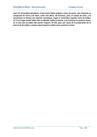 DESCUBRE LA BIBLIA – Nivel Intermedio

Evangelio de Juan

Juan 19: 39 También Nicodemo, el que antes había visitado a Jesús de noche, vino trayendo un
compuesto de mirra y de áloes, como cien libras. 40 Tomaron, pues, el cuerpo de Jesús, y lo
envolvieron en lienzos con especias aromáticas, según es costumbre sepultar entre los judíos.
41 Y en el lugar donde había sido crucificado, había un huerto, y en el huerto un sepulcro nuevo,
en el cual aún no había sido puesto ninguno. 42 Allí, pues, por causa de la preparación de la
pascua de los judíos, y porque aquel sepulcro estaba cerca, pusieron a Jesús.

www.descubrelabiblia.org

Pág - 168 -

 