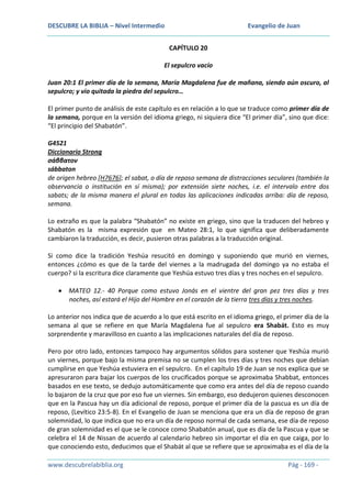 DESCUBRE LA BIBLIA – Nivel Intermedio

Evangelio de Juan
CAPÍTULO 20

El sepulcro vacío
Juan 20:1 El primer día de la semana, María Magdalena fue de mañana, siendo aún oscuro, al
sepulcro; y vio quitada la piedra del sepulcro…
El primer punto de análisis de este capítulo es en relación a lo que se traduce como primer día de
la semana, porque en la versión del idioma griego, ni siquiera dice “El primer día”, sino que dice:
“El principio del Shabatón”.
G4521
Diccionario Strong
σάββατον
sábbaton
de origen hebreo [H7676]; el sabat, o día de reposo semana de distracciones seculares (también la
observancia o institución en sí misma); por extensión siete noches, i.e. el intervalo entre dos
sabats; de la misma manera el plural en todas las aplicaciones indicadas arriba: día de reposo,
semana.
Lo extraño es que la palabra “Shabatón” no existe en griego, sino que la traducen del hebreo y
Shabatón es la misma expresión que en Mateo 28:1, lo que significa que deliberadamente
cambiaron la traducción, es decir, pusieron otras palabras a la traducción original.
Si como dice la tradición Yeshúa resucitó en domingo y suponiendo que murió en viernes,
entonces ¿cómo es que de la tarde del viernes a la madrugada del domingo ya no estaba el
cuerpo? si la escritura dice claramente que Yeshúa estuvo tres días y tres noches en el sepulcro.
MATEO 12.- 40 Porque como estuvo Jonás en el vientre del gran pez tres días y tres
noches, así estará el Hijo del Hombre en el corazón de la tierra tres días y tres noches.
Lo anterior nos indica que de acuerdo a lo que está escrito en el idioma griego, el primer día de la
semana al que se refiere en que María Magdalena fue al sepulcro era Shabát. Esto es muy
sorprendente y maravilloso en cuanto a las implicaciones naturales del día de reposo.
Pero por otro lado, entonces tampoco hay argumentos sólidos para sostener que Yeshúa murió
un viernes, porque bajo la misma premisa no se cumplen los tres días y tres noches que debían
cumplirse en que Yeshúa estuviera en el sepulcro. En el capítulo 19 de Juan se nos explica que se
apresuraron para bajar los cuerpos de los crucificados porque se aproximaba Shabbat, entonces
basados en ese texto, se dedujo automáticamente que como era antes del día de reposo cuando
lo bajaron de la cruz que por eso fue un viernes. Sin embargo, eso dedujeron quienes desconocen
que en la Pascua hay un día adicional de reposo, porque el primer día de la pascua es un día de
reposo, (Levítico 23:5-8). En el Evangelio de Juan se menciona que era un día de reposo de gran
solemnidad, lo que indica que no era un día de reposo normal de cada semana, ese día de reposo
de gran solemnidad es el que se le conoce como Shabatón anual, que es día de la Pascua y que se
celebra el 14 de Nissan de acuerdo al calendario hebreo sin importar el día en que caiga, por lo
que conociendo esto, deducimos que el Shabát al que se refiere que se aproximaba es el día de la
www.descubrelabiblia.org

Pág - 169 -

 