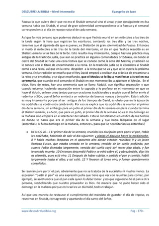 DESCUBRE LA BIBLIA – Nivel Intermedio

Evangelio de Juan

Pascua lo que quiere decir que no era el Shabát semanal sino el anual y por consiguiente en ésa
semana había dos Shabát, el anual de gran solemnidad correspondiente a la Pascua y el semanal
correspondiente al día de reposo natural de cada semana.
Así que lo más cercano que podemos deducir es que Yeshúa murió en un miércoles a las tres de
la tarde según la hora que registran las escrituras, contando los tres días y las tres noches,
tenemos que al siguiente día que es jueves, es Shabatón de gran solemnidad de Pascua. Entonces
si murió el miércoles a las tres de la tarde del miércoles, el día en que Yeshúa resucitó es en
Shabát semanal a las tres de la tarde. Esto resulta muy interesante, porque hay una práctica muy
antigua de la tradición judía, que aún se practica en algunas comunidades ortodoxas, en donde al
cierre del Shabát se hace una cena festiva que se conoce como la cena del Mashiaj y también se
le conoce con el título de encaminando a la reina. En la tradición judía se le considera al Shabát
como a una reina, así que en la cena despiden a la reina que se va y que se le espera la próxima
semana. En la tradición se enseña que el Rey David empezó a realizar esa práctica de encaminar a
la reina y se enseñaba, y se sigue enseñando, que el Mesías se le iba a manifestar a Israel en esa
ceremonia, que cuando esté cerrando el Shabát en ese momento iba a aparecer el Mesías. En el
sidur, libro de rezos, hay una ceremonia que se llama Abdalá, que significa separación y que
cuando estamos haciendo separación entre lo sagrado y lo profano en el momento en que se
hace el kidush, se leen unos textos que son oraciones tradicionales y se pide que el Señor envíe al
redentor a Sión, que el Señor enviará a un redentor de buenas nuevas a Jerusalén. Esta tradición
es muy interesante porque al ser antigua de los tiempos de David, es obvio que en la época de
los apóstoles se continuaba celebrando. Por eso se explica que los apóstoles se reunían el primer
día de la semana, sin embargo para un judío el primer día de la semana empieza cuando termina
el Shabát semanal, es decir, que para un judío, el primer día de la semana no es el día domingo en
la mañana sino empieza en el atardecer del sábado. Esto lo constatamos en el libro de los hechos
en donde se narra que era el primer día de la semana y que había lámparas en el lugar
(antorchas); si fuera domingo en la mañana, entonces ¿para qué se necesitarían las antorchas?
HECHOS 20.- 7 El primer día de la semana, reunidos los discípulos para partir el pan, Pablo
les enseñaba, habiendo de salir al día siguiente; y alargó el discurso hasta la medianoche.
8 Y había muchas lámparas en el aposento alto donde estaban reunidos; 9 y un joven
llamado Eutico, que estaba sentado en la ventana, rendido de un sueño profundo, por
cuanto Pablo disertaba largamente, vencido del sueño cayó del tercer piso abajo, y fue
levantado muerto. 10 Entonces descendió Pablo y se echó sobre él, y abrazándole, dijo: No
os alarméis, pues está vivo. 11 Después de haber subido, y partido el pan y comido, habló
largamente hasta el alba; y así salió. 12 Y llevaron al joven vivo, y fueron grandemente
consolados.
Se reunían para partir el pan, obviamente que no se trataba de la eucaristía ni mucho menos. La
expresión “partir el pan” es una expresión judía que tiene que ver con reunirse para comer, por
ejemplo, se acostumbra que el pan cada quien lo debe tomar y no que alguien le dé el pan a otra
persona, simbolizando que nuestro proveedor es Dios. De manera que no pudo haber sido el
domingo en la mañana porque en Israel es un día hábil, todos trabajan.
Así que una manera de restaurar el cumplimiento del mandato de guardar el día de reposo, es
reunirnos en Shabát, consagrando y apartando el día santo del Señor.

www.descubrelabiblia.org

Pág - 170 -

 