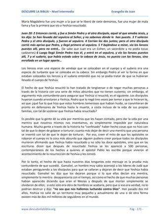 DESCUBRE LA BIBLIA – Nivel Intermedio

Evangelio de Juan

María Magdalena fue una mujer a la que se le liberó de siete demonios, fue una mujer de mala
fama y fue la primera que vio a Yeshúa resucitado.
Juan 20: 2 Entonces corrió, y fue a Simón Pedro y al otro discípulo, aquel al que amaba Jesús, y
les dijo: Se han llevado del sepulcro al Señor, y no sabemos dónde le han puesto. 3 Y salieron
Pedro y el otro discípulo, y fueron al sepulcro. 4 Corrían los dos juntos; pero el otro discípulo
corrió más aprisa que Pedro, y llegó primero al sepulcro. 5 Y bajándose a mirar, vio los lienzos
puestos allí, pero no entró… (Se sabe que Juan era un Cohen, un sacerdote y no podía tocas
cadáveres) 6 Luego llegó Simón Pedro tras él, y entró en el sepulcro, y vio los lienzos puestos
allí, 7 y el sudario, que había estado sobre la cabeza de Jesús, no puesto con los lienzos, sino
enrollado en un lugar aparte…
Los lienzos eran una especie de vendaje que se colocaban en el cuerpo y el sudario era una
especie de turbante que se colocaba en la cabeza. Sin embargo Pedro al ver la forma en que
estaban colocados los lienzos y el sudario entendió que no se podía tratar de que se hubieran
llevado el cuerpo de Yeshúa.
El hecho de que Yeshúa resucitó lo han tratado de tergiversar o de negar muchas personas a
través de la historia con una serie de mitos absurdos que no tienen sustento; sin embargo, el
argumento más contundente para asegurar que Yeshúa sí resucitó, es el siguiente. Los discípulos
huyeron cuando arrestaron a Yeshúa, Pedro que lo negó tres veces por temor a que le hicieran lo,
así que ¿qué fue lo que hizo que estos hombres temerosos que habían huido, se convirtieran de
pronto en defensores de Yeshúa hasta la muerte, a costa incluso de la vida de sus propias
familias, con tal de sostener que Yeshúa había resucitado?
Es posible que la gente dé su vida por mentiras que les hayan contado, pero dar la vida por una
mentira que nosotros mismos nos inventamos, es simplemente imposible por naturaleza
humana. Mucha gente a través de la historia ha “confesado” haber hecho cosas que no hizo con
tal de que lo dejen de golpear o torturar; cuanto más dejar de decir una mentira que una persona
se inventó con tal de que le dejen de torturar. Por eso, creer el mito de que los apóstoles se
robaron el cuerpo es la cosa más absurda que alguien pudiera creer porque todos los discípulos
murieron afirmando que Yeshúa había resucitado y no sólo los doce apóstoles, sino que en las
escrituras dicen que después de resucitado Yeshúa se les apareció a 500 personas,
contemporáneos de los hechos a quienes el apóstol Pablo les escribe porque vivieron el
acontecimiento de la resurrección de Yeshúa y les constó.
Por lo tanto, el hecho de que hasta nuestros días tengamos este mensaje es la prueba más
contundente de que sucedió. Gamaliel, un hombre muy sabio aconsejó a los líderes de Judá que
estaban persiguiendo a los discípulos para que se callaran y dejaran de decir que Yeshúa había
resucitado. Gamaliel les dijo que los dejaran porque si lo que ellos decían era mentira,
simplemente la mentira desaparecería con el tiempo, así como el hecho de que muchas personas
habían aparecido diciendo que eran el Mesías y después de que morían simplemente se
olvidaron de ellos; si esto solo era obra de hombres se acabaría, pero que si eso era verdad, no lo
podrían destruir y dijo: “no sea que nos hallemos luchando contra Dios”. Han pasado dos mil
años, Yeshúa no salió de un territorio muy pequeño y actualmente de una o de otra forma
existen más de dos mil millones de seguidores en el mundo.

www.descubrelabiblia.org

Pág - 171 -

 