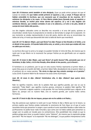 DESCUBRE LA BIBLIA – Nivel Intermedio

Evangelio de Juan

Juan 20: 8 Entonces entró también el otro discípulo, (Juan ya pudo entrar porque vio que el
cuerpo no estaba ahí) que había venido primero al sepulcro; y vio, y creyó. 9 Porque aún no
habían entendido la Escritura, que era necesario que él resucitase de los muertos. 10 Y
volvieron los discípulos a los suyos. 11 Pero María estaba fuera llorando junto al sepulcro; y
mientras lloraba, se inclinó para mirar dentro del sepulcro; 12 y vio a dos ángeles con
vestiduras blancas, que estaban sentados el uno a la cabecera, y el otro a los pies, donde el
cuerpo de Jesús había sido puesto…
Los dos ángeles colocados como se describe nos recuerda a el arca del pacto, quienes se
encontraban viendo hacia el propiciatorio en donde se derramaba la sangre de la expiación. En
ese momento se estaba representando el arca del pacto, dentro del arca se encontraban las
tablas de la ley, el maná que descendió del cielo la tabla de Aarón que reverdeció.
Juan 20: 13 Y le dijeron: Mujer, ¿por qué lloras? Les dijo: Porque se han llevado a mi Señor, y no
sé dónde le han puesto. 14 Cuando había dicho esto, se volvió, y vio a Jesús que estaba allí; mas
no sabía que era Jesús…
La escritura dice que la carne y la sangre no pueden heredar el reino de Dios, de manera que la
razón por la que María no lo reconoció fue porque Yeshúa ya era glorificado con un aspecto
diferente.
Juan 20: 15 Jesús le dijo: Mujer, ¿por qué lloras? ¿A quién buscas? Ella, pensando que era el
hortelano, le dijo: Señor, si tú lo has llevado, dime dónde lo has puesto, y yo lo llevaré…
El hortelano es un jardinero, por lo que en esta escena Yeshúa representa al primer Adam, a
quien Dios puso en el jardín del Edén, el primer Adam falló, desobedeció más el postrer Adam es
el jardinero de un nuevo paraíso, “De cierto te digo que hoy estarás conmigo en el paraíso”.
Lucas 23:43. El postrer Adam ha de restaurar las cosas como al principio.
Juan 20: 16 Jesús le dijo: ¡María! Volviéndose ella, le dijo: ¡Raboni! (que quiere decir,
Maestro)…
Rabi no significa maestro, viene de la palabra Rab que significa grande, por eso se usa la
expresión “Toda Rabá”, que significa muchas gracias, entonces la palabra Rabi significa “Mi
grande”, haciendo a alguien superior o más grande. Por eso Yeshúa prohibió que a alguien se le
dijera así, porque uno es nuestro Rabi, uno es nuestro grande, por cuanto todos somos
hermanos.
Juan 20: 17 Jesús le dijo: No me toques, porque aún no he subido a mi Padre;…
Hay dos posturas que explican la razón por la que Yeshúa le dijo a María que no lo tocara. La
primera explica que Yeshúa estaba realizando la ceremonia de Yom Kipur en el que el sumo
sacerdote tenía que presentar la sangre y que cuando el sumo sacerdote llevaba a cabo todas las
purificaciones no podía tocar nada inmundo y que como aún no había subido para presentar su
sangre aún no podía ser tocado para no contaminarse. Otra posibilidad más simple es que la
palabra griega para tocar se puede traducir como “detener”, de manera que la expresión griega
para decir “No me toques” es la expresión “No me detengas”, lo que pudiera interpretarse como
www.descubrelabiblia.org

Pág - 172 -

 