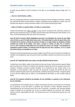 DESCUBRE LA BIBLIA – Nivel Intermedio

Evangelio de Juan

el hecho de que María al verlo lo abrazó y él le dijo: no me detengas porque tengo que ir al
Padre.
… mas ve a mis hermanos, y diles:…
Esto nos enseña que Yeshúa es nuestro hermano, porque él así lo consideró. De hecho, nosotros
por voluntad del Padre somos hechos a imagen y semejanza del primogénito, es decir, que nos
tenemos que parecer a nuestro hermano mayor, a Él es a quien tenemos que imitar
… Subo a mi Padre y a vuestro Padre, a mi Dios y a vuestro Dios…
Yeshúa está diciendo que sube a su Dios, lo que elimina la doctrina del unitarismo, elimina la
doctrina que enseña que Jesús es el Padre, pues Él mismo está refiriendo que sube al Padre y a su
Dios, al mismo tiempo que dice que somos sus hermanos.
Juan 20: 18 Fue entonces María Magdalena para dar a los discípulos las nuevas de que había
visto al Señor, y que él le había dicho estas cosas. 19 Cuando llegó la noche de aquel mismo día,
el primero de la semana, estando las puertas cerradas en el lugar donde los discípulos estaban
reunidos por miedo de los judíos, vino Jesús, y puesto en medio, les dijo: Paz a vosotros.
(Shalom) 20 Y cuando les hubo dicho esto, les mostró las manos y el costado. Y los discípulos se
regocijaron viendo al Señor. 21 Entonces Jesús les dijo otra vez: Paz a vosotros. (Shalom) Como
me envió el Padre, así también yo os envío…
Yeshúa les está instruyendo para que vayan y hagan lo que Él hizo, que así como él se entregó, así
también nos entreguemos; que así como él amó, así también nosotros nos amemos los unos a los
otros.
Juan 20: 22 Y habiendo dicho esto, sopló, y les dijo: Recibid el Espíritu Santo…
Cuando Dios creó a Adam, sopló, le dio aliento de vida, por lo que Yeshúa siendo el postrer Adam
que resucitó de los muertos y el Espíritu que levantó a Yeshúa de entre los muertos mora entre
nosotros, vivificará a nuestros cuerpos mortales. En el momento en que Yeshúa envía a sus
discípulos, se está llevando a cabo una obra de recreación al soplar ese aliento de vida y al
decirles recibid el Espíritu Santo les está diciendo, recibid la presencia del Padre. El Espíritu Santo
es otro término hebreo que se refiere a la omnipresencia del Padre, es otro nombre dado al
Padre.
Juan 20: 23 A quienes remitiereis los pecados, les son remitidos; y a quienes se los retuviereis,
les son retenidos…
La autoridad que hace posible remitir o retener los pecados de otros se encuentra en el mensaje
de la escritura, la Ley del Señor es perfecta que convierte el alma. Nosotros tenemos el
entendimiento de las escrituras para hacer que al escuchar y entender este mensaje puedan
recibir el perdón de sus pecados, por lo que si nosotros dejamos de transmitir ese mensaje,
nosotros somos responsables por ello. De manera que ese es el compromiso que les da a sus
discípulos.

www.descubrelabiblia.org

Pág - 173 -

 