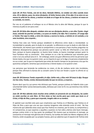 DESCUBRE LA BIBLIA – Nivel Intermedio

Evangelio de Juan

Juan 20: 24 Pero Tomás, uno de los doce, llamado Dídimo, no estaba con ellos cuando Jesús
vino. 25 Le dijeron, pues, los otros discípulos: Al Señor hemos visto. El les dijo: Si no viere en sus
manos la señal de los clavos, y metiere mi dedo en el lugar de los clavos, y metiere mi mano en
su costado, no creeré…
Por eso en el judaísmo el enfoque no es el Mesías sino la obra del Mesías, porque lo que le
interesa al judío es ver para creer.
Juan 20: 26 Ocho días después, estaban otra vez sus discípulos dentro, y con ellos Tomás. Llegó
Jesús, estando las puertas cerradas, y se puso en medio y les dijo: Paz a vosotros. 27 Luego dijo
a Tomás: Pon aquí tu dedo, y mira mis manos; y acerca tu mano, y métela en mi costado; y no
seas incrédulo, sino creyente…
Yeshúa hizo esto con Tomás porque estableció la diferencia entre duda e incredulidad. La
incredulidad es pecado, pero la duda no es pecado. La diferencia es que la duda es sólo falta de
información, de manera que cuando le compartimos a una persona y hace muchas preguntas no
debemos desesperarnos porque esa persona quiere saciar su falta de información y eso está
bien, porque es bueno preguntar, es bueno tener dudas, es bueno investigar porque quien lo
hace fortalece más su convicción. Dios siempre te va a dar las evidencias que necesites para
creer si ve una actitud sana en ti. Sin embargo, existe una gran diferencia entre las personas que
tienen duda y las que no quieren creer, ya no importa lo que se le diga a la persona simplemente
no va a creer, por lo que es importante que antes de invertir tiempo en las personas a las que les
queramos compartir, tenemos que cerciorarnos si tienen duda o si no quieren creer.
Las personas que teniendo las evidencias no creen, el día de mañana serán más incrédulos,
porque Dios afirmará la dureza de su corazón como lo hizo con faraón a quien lo afirmó en su
terquedad.
Juan 20: 28 Entonces Tomás respondió y le dijo: ¡Señor mío, y Dios mío! 29 Jesús le dijo: Porque
me has visto, Tomás, creíste; bienaventurados los que no vieron, y creyeron…
Quiere decir que tú y yo somos más dichosos que Tomás, porque creímos sin haberle visto y por
voluntad del Señor somos bienaventurados, dichosos por creer en Él, tú y yo tenemos más mérito
que Tomás.
Juan 20: 30 Hizo además Jesús muchas otras señales en presencia de sus discípulos, las cuales
no están escritas en este libro. 31 Pero éstas se han escrito para que creáis que Jesús es el
Cristo, el Hijo de Dios, y para que creyendo, tengáis vida en su nombre.
El apóstol Juan escribió esto para que creyéramos que Yeshúa es el Mashiaj, que Yeshúa es el
Hijos de Dios y para que una vez que creamos tengamos vida viviendo como él vivió. No hay
manera de que sabiendo estas cosas que hizo Yeshúa no creamos, por lo tanto, tu compromiso y
mi compromiso, es que vayamos a aquellos a quienes no han oído y demos este buen mensaje,
porque ¿cómo oirán si no hay quien les predique? De manera que ya tenemos el mensaje, ya
conocemos el mensaje más glorioso de la historia, las tumbas de todos los líderes religiosos de la
historia, están ocupadas por sus propios huesos, pero ya sabemos que el sepulcro de Yeshúa está

www.descubrelabiblia.org

Pág - 174 -

 
