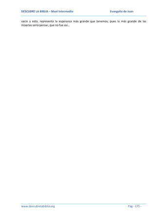 DESCUBRE LA BIBLIA – Nivel Intermedio

Evangelio de Juan

vacío y esto, representa la esperanza más grande que tenemos, pues la más grande de las
miserias sería pensar, que no fue así…

www.descubrelabiblia.org

Pág - 175 -

 