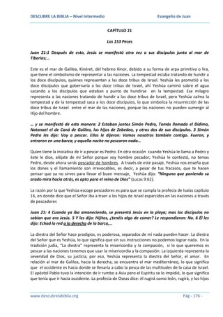 DESCUBRE LA BIBLIA – Nivel Intermedio

Evangelio de Juan
CAPÍTULO 21
Los 153 Peces

Juan 21:1 Después de esto, Jesús se manifestó otra vez a sus discípulos junto al mar de
Tiberias;…
Este es el mar de Galilea, Kinéret, del hebreo Kinor, debido a su forma de arpa primitiva o lira,
que tiene el simbolismo de representar a las naciones. La tempestad estaba tratando de hundir a
los doce discípulos, quienes representan a las doce tribus de Israel. Yeshúa les prometió a los
doce discípulos que gobernaría a las doce tribus de Israel, ahí Yeshúa caminó sobre el agua
sacando a los discípulos que estaban a punto de hundirse en la tempestad. Ese milagro
representa a las naciones tratando de hundir a las doce tribus de Israel, pero Yeshúa calma la
tempestad y de la tempestad saca a los doce discípulos, lo que simboliza la resurrección de las
doce tribus de Israel entre el mar de las naciones, porque las naciones no pueden sumergir al
Hijo del hombre.
… y se manifestó de esta manera: 2 Estaban juntos Simón Pedro, Tomás llamado el Dídimo,
Natanael el de Caná de Galilea, los hijos de Zebedeo, y otros dos de sus discípulos. 3 Simón
Pedro les dijo: Voy a pescar. Ellos le dijeron: Vamos nosotros también contigo. Fueron, y
entraron en una barca; y aquella noche no pescaron nada…
Quien tiene la iniciativa de ir a pescar es Pedro. En otra ocasión cuando Yeshúa le llama a Pedro y
éste le dice, aléjate de mi Señor porque soy hombre pecador; Yeshúa le contestó, no temas
Pedro, desde ahora serás pescador de hombres. A través de este pasaje, Yeshúa nos enseña que
los dones y el llamamiento son irrevocables, es decir, a pesar de tus fracasos, que te hacen
pensar que ya no sirves para llevar el buen mensaje, Yeshúa dijo: “Ninguno que poniendo su
arado mira hacia atrás, es apto para el reino de Dios” (Lucas 9:62).
La razón por la que Yeshúa escoge pescadores es para que se cumpla la profecía de Isaías capítulo
16, en donde dice que el Señor iba a traer a los hijos de Israel esparcidos en las naciones a través
de pescadores
Juan 21: 4 Cuando ya iba amaneciendo, se presentó Jesús en la playa; mas los discípulos no
sabían que era Jesús. 5 Y les dijo: Hijitos, ¿tenéis algo de comer? Le respondieron: No. 6 Él les
dijo: Echad la red a la derecha de la barca,…
La diestra del Señor hace prodigios, es poderosa, separados de mí nada pueden hacer. La diestra
del Señor que es Yeshúa, lo que significa que sin sus instrucciones no podemos lograr nada. En la
tradición judía, “La diestra” representa la misericordia y la compasión, si lo que queremos es
pescar a las naciones tenemos que usar la misericordia y la compasión. La izquierda representa la
severidad de Dios, su justicia, por eso, Yeshúa representa la diestra del Señor, el amor. En
relación al mar de Galilea, hacia la derecha, se encuentra el mar mediterráneo, lo que significa
que el occidente es hacia donde se llevaría a cabo la pesca de las multitudes de la casa de Israel.
El apóstol Pablo tuvo la intención de ir rumbo a Asia pero el Espíritu se lo impidió, lo que significa
que tenía que ir hacia occidente. La profecía de Oseas dice: él rugirá como león, rugirá, y los hijos

www.descubrelabiblia.org

Pág - 176 -

 