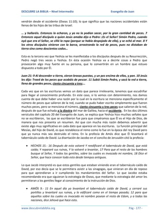 DESCUBRE LA BIBLIA – Nivel Intermedio

Evangelio de Juan

vendrán desde el occidente (Oseas 11:10); lo que significa que las naciones occidentales están
llenas de los hijos de las tribus de Israel.
… y hallaréis. Entonces la echaron, y ya no la podían sacar, por la gran cantidad de peces. 7
Entonces aquel discípulo a quien Jesús amaba dijo a Pedro: ¡Es el Señor! Simón Pedro, cuando
oyó que era el Señor, se ciñó la ropa (porque se había despojado de ella), y se echó al mar. 8 Y
los otros discípulos vinieron con la barca, arrastrando la red de peces, pues no distaban de
tierra sino como doscientos codos…
Esta es la tercera vez que Yeshúa se les manifestaba a los discípulos después de su Resurrección,
Pedro negó tres veces a Yeshúa. En ésta ocasión Yeshúa va a decirle cosas a Pedro que
provocarán algo muy fuerte en su persona, que lo convertirán en un hombre que estuvo
dispuesto a todo por Él.
Juan 21: 9 Al descender a tierra, vieron brasas puestas, y un pez encima de ellas, y pan. 10 Jesús
les dijo: Traed de los peces que acabáis de pescar. 11 Subió Simón Pedro, y sacó la red a tierra,
llena de grandes peces, ciento cincuenta y tres;…
Cada vez que en las escrituras vemos un dato que parece irrelevante, tenemos que escudriñar
para llegar al conocimiento profundo. En este caso, si lo vemos con detenimiento, nos damos
cuenta de que debe haber una razón por la cual en la escritura se menciona específicamente el
número de peces que salieron de la red, cuando se pudo haber escrito simplemente que fueron
muchos peces, pero se menciona el número, ciento cincuenta y tres peces que salieron de la red,
después de que fue echada a la diestra del mar de Galilea, hacia el occidente. En los dos últimos
versículos del capítulo 20 del Evangelio de Juan, se explica que Yeshúa hizo muchas señales que
no se escribieron, las que se escribieron fue para que creyéramos que Él es el Hijo de Dios, de
manera que nos presenta un resumen. Así que con mucha más razón debemos advertir que
existe algo muy significativo en cada dato que aparece en las escrituras. La función principal del
Mesías, del hijo de David, es que restablezca el reino como lo fue en la época del rey David pero
que ya nunca más sea destruido el reino. En la profecía de Amós dice que Él levantará el
tabernáculo caído de David. La disertación de Jacobo en el concilio de Jerusalén citó la profecía:
HECHOS 15.- 16 Después de esto volveré Y reedificaré el tabernáculo de David, que está
caído; Y repararé sus ruinas, Y lo volveré a levantar, 17 Para que el resto de los hombres
busque al Señor, Y todos los gentiles, sobre los cuales es invocado mi nombre, 18 Dice el
Señor, que hace conocer todo esto desde tiempos antiguos.
Lo que Jacob interpretó es que estos gentiles que estaban viniendo eran el tabernáculo caído de
David, por eso decía que se le permitiera asistir a las sinagogas, que vinieran en día de reposo
para que aprendieran a ir cumpliendo los mandamientos del Señor. Lo que Jacobo estaba
recomendando era que siguieran la estrategia de Oseas, que mediante la estrategia del amor les
permitieran a los gentiles llegar al conocimiento de la instrucción de Dios.
AMÓS 9.- 11 En aquel día yo levantaré el tabernáculo caído de David, y cerraré sus
portillos y levantaré sus ruinas, y lo edificaré como en el tiempo pasado; 12 para que
aquellos sobre los cuales es invocado mi nombre posean el resto de Edom, y a todas las
naciones, dice Jehová que hace esto.
www.descubrelabiblia.org

Pág - 177 -

 