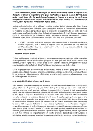 DESCUBRE LA BIBLIA – Nivel Intermedio

Evangelio de Juan

… y aun siendo tantos, la red no se rompió. 12 Les dijo Jesús: Venid, comed. Y ninguno de los
discípulos se atrevía a preguntarle: ¿Tú, quién eres? sabiendo que era el Señor. 13 Vino, pues,
Jesús, y tomó el pan y les dio, y asimismo del pescado. 14 Esta era ya la tercera vez que Jesús se
manifestaba a sus discípulos, después de haber resucitado de los muertos. 15 Cuando hubieron
comido, Jesús dijo a Simón Pedro: Simón, hijo de Jonás,…
Jonás tuvo la misión de predicar a Nínive, ciudad de gentiles, Nínive conquistó a las diez tribus de
Israel. Lo curioso es que en la religión católica Pedro, hijo de Jonás es considerado como el Papa y
se relaciona con Jonás porque tiene que ir a predicarles a los gentiles. En las cartas de Pedro
podemos ver que le escribe a las tribus de Israel, a los expatriados de Israel. Cuando las personas
católicas comprendan las cartas de Pedro, les va a amanecer el mensaje y entenderán cuál es su
identidad, Pedro, es un judío infiltrado en el sistema para traer a los gentiles de occidente.
1 PEDRO 1.- 1 Pedro, apóstol de Jesucristo, a los expatriados de la dispersión en el Ponto,
Galacia, Capadocia, Asia y Bitinia, 2 elegidos según la presciencia de Dios Padre en
santificación del Espíritu, para obedecer y ser rociados con la sangre de Jesucristo: Gracia y
paz os sean multiplicadas
… ¿me amas más que éstos?...
Yeshúa podría estarse refiriendo a los peces que acababan de pescar, Pedro se había regresado a
su antiguo oficio, Yeshúa le había dicho que ya no iba a ser pescador de peces sino pescador de
hombres, pero se regresó a su antiguo oficio cuando se sintió fracasado. Otra posibilidad es que
en una ocasión anterior Pedro le dijo a Yeshúa que lo amaba más que todos estos.
Existe un problema en la traducción de la biblia RVR60 porque la palabra griega para amar es la
palabra ágape, lo que implica un amor incondicional, un amor de compromiso absoluto, entonces
lo que Yeshúa le está preguntando a Pedro es si le ama incondicionalmente, el caso es que Pedro
le había negado recientemente.
… Le respondió: Sí, Señor; tú sabes que te amo…
Aquí tenemos otro problema porque la expresión “te amo” en español, se tradujo de otra palabra
griega diferente a la palabra ágape, se tradujo de la palabra fileo que es un amor fraternal un
amor de un menor nivel, como de cariño de hermanos. Entonces Yeshúa le está preguntando a
Pedro si le ama incondicionalmente como se la había dicho anteriormente cuando le dijo que no
lo iba a dejar, la respuesta de Pedro fue: “Te quiero”. Pedro en su respuesta está estableciendo
una diferencia entre el amor que dijo que le tenía antes de que le negara y el amor que en este
momento le tenía a Yeshúa, amar y querer no es igual. ¿Cómo podría Pedro decirle al Señor que
le amaba después de lo que le hizo? Sin embargo, aún así, Yeshúa no se desilusionó, a Yeshúa no
le sorprendió la respuesta de Pedro, por supuesto que él ya lo sabía. La enseñanza en este pasaje
es que Dios no espera la perfección de parte de nosotros porque Él sabe que no somos perfectos,
Dios no usa gente perfecta, porque no existen. Un ángel predicará el evangelio eterno a las
naciones, porque Dios sabe que no vamos a poder cumplir la gran comisión, lo que significa que
al final, Dios cumplirá sus propósitos con o sin nuestra ayuda, no depende de nosotros, nos da el
privilegio y la oportunidad de participar en su obra porque hemos sido los primeros beneficiados

www.descubrelabiblia.org

Pág - 179 -

 