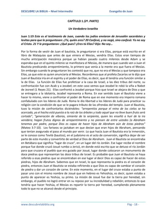 DESCUBRE LA BIBLIA – Nivel Intermedio

Evangelio de Juan

CAPÍTULO 1 (2ª. PARTE)
Un Verdadero Israelita
Juan 1:19 Este es el testimonio de Juan, cuando los judíos enviaron de Jerusalén sacerdotes y
levitas para que le preguntasen: ¿Tú, quién eres? 20 Confesó, y no negó, sino confesó: Yo no soy
el Cristo. 21 Y le preguntaron: ¿Qué pues? ¿Eres tú Elías? Dijo: No soy…
Por la forma de vestir de Juan el bautista, le preguntaron si era Elías, porque está escrito en el
libro de Malaquías que antes de que viniera el Mesías, vendría Elías. Estos eran tiempos de
mucha anticipación mesiánica porque ya habían pasado cuatro milenios desde Adam y se
esperaba que en el quinto milenio se manifestara el Mesías, de manera que cuando ven a Juan el
Bautista predicando arrepentimiento, lo primero que venía a la mente era que fuera el Mesías.
Sin embargo cuando le preguntaron les contestó que no, que no era el Mesías y que tampoco era
Elías, ya que este es quien anunciaría al Mesías. Recordemos que al profeta Zacarías se le dijo que
Juan el Bautista iría en el espíritu y el poder de Elías, es decir, que él tendría una función similar a
la de Elías. La función de Elías fue profetizar a la casa de Israel, a las diez tribus del norte, su
confrontación fue con Acab y a Jezabel; en este caso vemos que Jezabel le robó la viña a Nabot
de Jezreel (1 Reyes 21). Elías confrontó a Jezabel porque hizo que Israel se alejara de Dios y que
se entregara a la idolatría, Jezabel representa a Roma. En ese sentido Juan el Bautista viene a
hacer lo mismo, viene a confrontar el poder de Roma que en ese momento era imperio romano
confabulado con los líderes de Judá. Roma le dio libertad a los líderes de Judá para practicar su
religión con la condición de que se le pagara tributo de las ofrendas del templo. Juan el Bautista,
tuvo la misión de confrontarlos diciéndoles: “arrepentíos porque el reino de los cielos se ha
acercado, ya el hacha está puesta a la raíz de los árboles y todo aquel que no lleve buen fruto será
cortado”, “generación de víboras, simiente de la serpiente, quien les enseñó a huir de la ira
venidera; hagan frutos dignos de arrepentimiento y no piensen de entre ustedes (a Abraham
tenemos por padre, porque Dios es capaz de hacer hijos de Abraham aún de éstas piedras”
(Mateo 3:7-10). Los fariseos se jactaban en que decían que eran hijos de Abraham, pensando
que tenían asegurado el paso al mundo por venir. Lo que hacía Juan el Bautista era la inmersión,
se le conoce como Tevilá (bautizo), en el judaísmo es el acto de conversión, significa dejar de ser
parte de este mundo y convertirte de verdad al Dios de Abraham. Juan el Bautista se encontraba
en Betábara que significa “lugar de cruce”, en un lugar del río Jordán. Ese lugar recibe el nombre
porque fue donde cruzó Josué rumbo a Jericó, en donde está escrito que se detuvo el río Jordán
para que cruzara el pueblo que era guiado por Josué, lugar donde colocaron un monumento de
doce piedras que representan las doce tribus de Israel. Es probable que Juan el Bautista se haya
referido a esas piedras que se encontraban en ese lugar al decir Dios es capaz de hacer de estas
piedras, hijos de Abraham. Sabemos que en Israel, lo que representa la piedra es el corazón de
piedra, entonces Juan el Bautista se estaba refiriendo a que Dios es capaz de cambiar el corazón
de piedra y dar un corazón de carne. En este momento, en el lugar del cruce estaba a punto de
pasar uno con el mismo nombre de Josué que en hebreo es Yehoshúa, es decir, quien estaba a
punto de aparecer es Yeshúa, su primo. La misión de Josué fue dar la tierra por heredad, sin
embargo, el pueblo no logró entrar en su reposo por su incredulidad y rebelión; entonces lo que
tendría que hacer Yeshúa, el Mesías es repartir la tierra por heredad, cumpliendo plenamente
todo lo que no se alcanzó desde el principio.

www.descubrelabiblia.org

Pág - 18 -

 