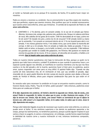 DESCUBRE LA BIBLIA – Nivel Intermedio

Evangelio de Juan

al recibir su llamado pero no es porque Él lo necesite, de hecho, Él lo podría hacer mejor sin
nosotros.
Pedro es sincero y reconoce su condición. Eso es precisamente lo que Dios espera de nosotros,
más que perfectos, espera que seamos sinceros, Dios prefiere que con la verdad reconozcamos
que nuestro amor está enfermo, antes que mintamos. El sentido de la expresión de Pedro es: mi
amor está enfermo.
CANTARES 5.- 2 Yo dormía, pero mi corazón velaba. Es la voz de mi amado que llama:
Ábreme, hermana mía, amiga mía, paloma mía, perfecta mía, Porque mi cabeza está llena
de rocío, Mis cabellos de las gotas de la noche. 3 Me he desnudado de mi ropa; ¿cómo me
he de vestir? He lavado mis pies; ¿cómo los he de ensuciar? 4 Mi amado metió su mano
por la ventanilla, Y mi corazón se conmovió dentro de mí. 5 Yo me levanté para abrir a mi
amado, Y mis manos gotearon mirra, Y mis dedos mirra, que corría Sobre la manecilla del
cerrojo. 6 Abrí yo a mi amado; Pero mi amado se había ido, había ya pasado; Y tras su
hablar salió mi alma. Lo busqué, y no lo hallé; Lo llamé, y no me respondió. 7 Me hallaron
los guardas que rondan la ciudad; Me golpearon, me hirieron; Me quitaron mi manto de
encima los guardas de los muros. 8 Yo os conjuro, oh doncellas de Jerusalén, si halláis a mi
amado, Que le hagáis saber que estoy enferma de amor.
Todos en nuestro interior quisiéramos vivir bajo la instrucción de Dios, porque ¿a quién no le
gustaría que todo fuera armonía y unidad? El problema es que cuando lo queremos hacer y en
especial cuando alguien nos ofendió, se manifiesta en nuestros miembros una ley que nos lleva
cautivo a la ley del pecado y de la muerte, queremos hacer el bien pero no podemos, quiero
amar, quiero responder con amor pero es muy difícil. El apóstol Pablo dijo: “Cuando me doy
cuenta de ésta naturaleza mía, de mi inclinación al mal, que soy vendido al pecado, digo:
miserable de mí, quien podrá librarme de éste cuerpo de muerte; gracias sean dadas a Dios por
medio de Yeshúa el Mesías, ahora pues ninguna condenación hay para los que están en el
Mesías…”
Se necesita valor para reconocer la condición en la que se encuentra nuestro corazón, como lo
hicieron David, Isaías, Pedro, “hay de mí Señor, pobre pecador”. Sólo entonces, podremos estar
listos para ser usados por el Señor.
Él le dijo: Apacienta mis corderos. 16 Volvió a decirle la segunda vez: Simón, hijo de Jonás, ¿me
amas? Pedro le respondió: Sí, Señor; tú sabes que te amo. Le dijo: Pastorea mis ovejas. 17 Le
dijo la tercera vez: Simón, hijo de Jonás, ¿me amas? Pedro se entristeció de que le dijese la
tercera vez: ¿Me amas? y le respondió: Señor, tú lo sabes todo; tú sabes que te amo. Jesús le
dijo: Apacienta mis ovejas…
Porque sólo habiendo llegado al punto de reconocer que nuestro amor está enfermo, es como se
puede servir al Señor. Si nos sentimos superiores a los demás no podremos apacentar a las
ovejas, porque las lastimaremos, no tendremos paciencia, porque cuando alguien tropiece lo que
vamos a hacer es juzgarlo, lo vamos a menospreciar, sin embargo, cuando hemos experimentado
la debilidad de nuestra carne y nuestra inclinación al mal, entonces tendremos compasión,
paciencia.

www.descubrelabiblia.org

Pág - 180 -

 