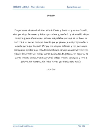 DESCUBRE LA BIBLIA – Nivel Intermedio

Evangelio de Juan

Oración

Porque como desciende de los cielos la lluvia y la nieve, y no vuelve allá,
sino que riega la tierra, y la hace germinar y producir, y da semilla al que
siembra, y pan al que come, así será mi palabra que sale de mi boca; no
volverá a mí vacía, sino que hará lo que yo quiero, y será prosperada en
aquello para que la envié. Porque con alegría saldréis, y con paz seréis
vueltos; los montes y los collados levantarán canción delante de vosotros,
y todos los árboles del campo darán palmadas de aplauso. En lugar de la
zarza crecerá ciprés, y en lugar de la ortiga crecerá arrayán; y será a
Jehová por nombre, por señal eterna que nunca será raída.

¡AMÉN!

www.descubrelabiblia.org

Pág - 182 -

 