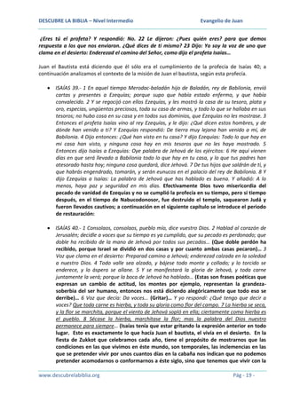 DESCUBRE LA BIBLIA – Nivel Intermedio

Evangelio de Juan

¿Eres tú el profeta? Y respondió: No. 22 Le dijeron: ¿Pues quién eres? para que demos
respuesta a los que nos enviaron. ¿Qué dices de ti mismo? 23 Dijo: Yo soy la voz de uno que
clama en el desierto: Enderezad el camino del Señor, como dijo el profeta Isaías…
Juan el Bautista está diciendo que él sólo era el cumplimiento de la profecía de Isaías 40; a
continuación analizamos el contexto de la misión de Juan el bautista, según esta profecía.
ISAÍAS 39.- 1 En aquel tiempo Merodac-baladán hijo de Baladán, rey de Babilonia, envió
cartas y presentes a Ezequías; porque supo que había estado enfermo, y que había
convalecido. 2 Y se regocijó con ellos Ezequías, y les mostró la casa de su tesoro, plata y
oro, especias, ungüentos preciosos, toda su casa de armas, y todo lo que se hallaba en sus
tesoros; no hubo cosa en su casa y en todos sus dominios, que Ezequías no les mostrase. 3
Entonces el profeta Isaías vino al rey Ezequías, y le dijo: ¿Qué dicen estos hombres, y de
dónde han venido a ti? Y Ezequías respondió: De tierra muy lejana han venido a mí, de
Babilonia. 4 Dijo entonces: ¿Qué han visto en tu casa? Y dijo Ezequías: Todo lo que hay en
mi casa han visto, y ninguna cosa hay en mis tesoros que no les haya mostrado. 5
Entonces dijo Isaías a Ezequías: Oye palabra de Jehová de los ejércitos: 6 He aquí vienen
días en que será llevado a Babilonia todo lo que hay en tu casa, y lo que tus padres han
atesorado hasta hoy; ninguna cosa quedará, dice Jehová. 7 De tus hijos que saldrán de ti, y
que habrás engendrado, tomarán, y serán eunucos en el palacio del rey de Babilonia. 8 Y
dijo Ezequías a Isaías: La palabra de Jehová que has hablado es buena. Y añadió: A lo
menos, haya paz y seguridad en mis días. Efectivamente Dios tuvo misericordia del
pecado de vanidad de Ezequías y no se cumplió la profecía en su tiempo, pero si tiempo
después, en el tiempo de Nabucodonosor, fue destruido el templo, saquearon Judá y
fueron llevados cautivos; a continuación en el siguiente capítulo se introduce el periodo
de restauración:
ISAÍAS 40.- 1 Consolaos, consolaos, pueblo mío, dice vuestro Dios. 2 Hablad al corazón de
Jerusalén; decidle a voces que su tiempo es ya cumplido, que su pecado es perdonado; que
doble ha recibido de la mano de Jehová por todos sus pecados… (Que doble perdón ha
recibido, porque Israel se dividió en dos casas y por cuanto ambas casas pecaron)… 3
Voz que clama en el desierto: Preparad camino a Jehová; enderezad calzada en la soledad
a nuestro Dios. 4 Todo valle sea alzado, y bájese todo monte y collado; y lo torcido se
enderece, y lo áspero se allane. 5 Y se manifestará la gloria de Jehová, y toda carne
juntamente la verá; porque la boca de Jehová ha hablado… (Estas son frases poéticas que
expresan un cambio de actitud, los montes por ejemplo, representan la grandezasoberbia del ser humano, entonces nos está diciendo alegóricamente que todo eso se
derribe)… 6 Voz que decía: Da voces… (Gritar)… Y yo respondí: ¿Qué tengo que decir a
voces? Que toda carne es hierba, y toda su gloria como flor del campo. 7 La hierba se seca,
y la flor se marchita, porque el viento de Jehová sopló en ella; ciertamente como hierba es
el pueblo. 8 Sécase la hierba, marchítase la flor; mas la palabra del Dios nuestro
permanece para siempre… (Isaías tenía que estar gritando la expresión anterior en todo
lugar. Esto es exactamente lo que hacía Juan el bautista, el vivía en el desierto. En la
fiesta de Zukkot que celebramos cada año, tiene el propósito de mostrarnos que las
condiciones en las que vivimos en éste mundo, son temporales, las inclemencias en las
que se pretender vivir por unos cuantos días en la cabaña nos indican que no podemos
pretender acomodarnos o conformarnos a éste siglo, sino que tenemos que vivir con la
www.descubrelabiblia.org

Pág - 19 -

 