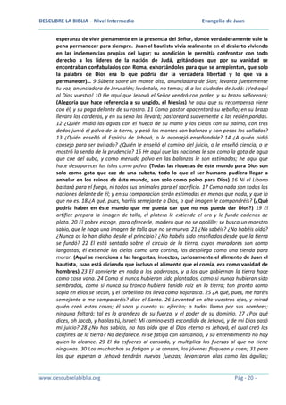 DESCUBRE LA BIBLIA – Nivel Intermedio

Evangelio de Juan

esperanza de vivir plenamente en la presencia del Señor, donde verdaderamente vale la
pena permanecer para siempre. Juan el bautista vivía realmente en el desierto viviendo
en las inclemencias propias del lugar; su condición le permitía confrontar con todo
derecho a los líderes de la nación de Judá, gritándoles que por su vanidad se
encontraban confabulados con Roma, exhortándoles para que se arrepientan, que solo
la palabra de Dios era lo que podría dar la verdadera libertad y lo que va a
permanecer)… 9 Súbete sobre un monte alto, anunciadora de Sion; levanta fuertemente
tu voz, anunciadora de Jerusalén; levántala, no temas; di a las ciudades de Judá: ¡Ved aquí
al Dios vuestro! 10 He aquí que Jehová el Señor vendrá con poder, y su brazo señoreará;
(Alegoría que hace referencia a su ungido, el Mesías) he aquí que su recompensa viene
con él, y su paga delante de su rostro. 11 Como pastor apacentará su rebaño; en su brazo
llevará los corderos, y en su seno los llevará; pastoreará suavemente a las recién paridas.
12 ¿Quién midió las aguas con el hueco de su mano y los cielos con su palmo, con tres
dedos juntó el polvo de la tierra, y pesó los montes con balanza y con pesas los collados?
13 ¿Quién enseñó al Espíritu de Jehová, o le aconsejó enseñándole? 14 ¿A quién pidió
consejo para ser avisado? ¿Quién le enseñó el camino del juicio, o le enseñó ciencia, o le
mostró la senda de la prudencia? 15 He aquí que las naciones le son como la gota de agua
que cae del cubo, y como menudo polvo en las balanzas le son estimadas; he aquí que
hace desaparecer las islas como polvo. (Todas las riquezas de éste mundo para Dios son
solo como gota que cae de una cubeta, todo lo que el ser humano pudiera llegar a
anhelar en los reinos de éste mundo, son solo como polvo para Dios) 16 Ni el Líbano
bastará para el fuego, ni todos sus animales para el sacrificio. 17 Como nada son todas las
naciones delante de él; y en su comparación serán estimadas en menos que nada, y que lo
que no es. 18 ¿A qué, pues, haréis semejante a Dios, o qué imagen le compondréis? (¿Qué
podría haber en éste mundo que me pueda dar que no nos pueda dar Dios?) 19 El
artífice prepara la imagen de talla, el platero le extiende el oro y le funde cadenas de
plata. 20 El pobre escoge, para ofrecerle, madera que no se apolille; se busca un maestro
sabio, que le haga una imagen de talla que no se mueva. 21 ¿No sabéis? ¿No habéis oído?
¿Nunca os lo han dicho desde el principio? ¿No habéis sido enseñados desde que la tierra
se fundó? 22 El está sentado sobre el círculo de la tierra, cuyos moradores son como
langostas; él extiende los cielos como una cortina, los despliega como una tienda para
morar. (Aquí se menciona a las langostas, insectos, curiosamente el alimento de Juan el
bautista, Juan está diciendo que incluso el alimento que el comía, era como vanidad de
hombres) 23 El convierte en nada a los poderosos, y a los que gobiernan la tierra hace
como cosa vana. 24 Como si nunca hubieran sido plantados, como si nunca hubieran sido
sembrados, como si nunca su tronco hubiera tenido raíz en la tierra; tan pronto como
sopla en ellos se secan, y el torbellino los lleva como hojarasca. 25 ¿A qué, pues, me haréis
semejante o me compararéis? dice el Santo. 26 Levantad en alto vuestros ojos, y mirad
quién creó estas cosas; él saca y cuenta su ejército; a todas llama por sus nombres;
ninguna faltará; tal es la grandeza de su fuerza, y el poder de su dominio. 27 ¿Por qué
dices, oh Jacob, y hablas tú, Israel: Mi camino está escondido de Jehová, y de mi Dios pasó
mi juicio? 28 ¿No has sabido, no has oído que el Dios eterno es Jehová, el cual creó los
confines de la tierra? No desfallece, ni se fatiga con cansancio, y su entendimiento no hay
quien lo alcance. 29 El da esfuerzo al cansado, y multiplica las fuerzas al que no tiene
ningunas. 30 Los muchachos se fatigan y se cansan, los jóvenes flaquean y caen; 31 pero
los que esperan a Jehová tendrán nuevas fuerzas; levantarán alas como las águilas;

www.descubrelabiblia.org

Pág - 20 -

 