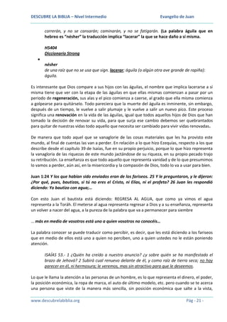 DESCUBRE LA BIBLIA – Nivel Intermedio

Evangelio de Juan

correrán, y no se cansarán; caminarán, y no se fatigarán. (La palabra águila que en
hebreo es “nésher” la traducción implica “lacerar” la que se hace daño a sí misma.
H5404
Diccionario Strong
nésher
de una raíz que no se usa que sign. lacerar; águila (o algún otra ave grande de rapiña):
águila.
Es interesante que Dios compare a sus hijos con las águilas, el nombre que implica lacerarse a sí
misma tiene que ver con la etapa de las águilas en que ellas mismas comienzan a pasar por un
periodo de regeneración, sus alas y el pico comienza a caerse, al grado que ella misma comienza
a golpearse para quitárselo. Todo pareciera que la muerte del águila es inminente, sin embargo,
después de un tiempo, le vuelve a salir plumaje y le vuelve a salir un nuevo pico. Este proceso
significa una renovación en la vida de las águilas, igual que todos aquellos hijos de Dios que han
tomado la decisión de renovar su vida, para que surja ese cambio debemos ser quebrantados
para quitar de nuestras vidas todo aquello que necesita ser cambiado para vivir vidas renovadas.
De manera que todo aquel que se vanaglorie de las cosas materiales que les ha provisto este
mundo, al final de cuentas las van a perder. En relación a lo que hizo Ezequías, respecto a los que
describe desde el capítulo 39 de Isaías, fue en su propio perjuicio, porque lo que hizo representa
la vanagloria de las riquezas de este mundo jactándose de su riqueza, en su propio pecado trajo
su retribución. La enseñanza es que todo aquello que representa vanidad y de lo que presumimos
lo vamos a perder, aún así, en la misericordia y la compasión de Dios, todo lo va a usar para bien.
Juan 1:24 Y los que habían sido enviados eran de los fariseos. 25 Y le preguntaron, y le dijeron:
¿Por qué, pues, bautizas, si tú no eres el Cristo, ni Elías, ni el profeta? 26 Juan les respondió
diciendo: Yo bautizo con agua;…
Con esto Juan el bautista está diciendo: REGRESA AL AGUA, que como ya vimos el agua
representa a la Toráh. El meterse al agua representa regresar a Dios y a su enseñanza, representa
un volver a nacer del agua, a la pureza de la palabra que va a permanecer para siembre
… más en medio de vosotros está uno a quien vosotros no conocéis…
La palabra conocer se puede traducir como percibir, es decir, que les está diciendo a los fariseos
que en medio de ellos está uno a quien no perciben, uno a quien ustedes no le están poniendo
atención.
ISAÍAS 53.- 1 ¿Quién ha creído a nuestro anuncio? ¿y sobre quién se ha manifestado el
brazo de Jehová? 2 Subirá cual renuevo delante de él, y como raíz de tierra seca; no hay
parecer en él, ni hermosura; le veremos, mas sin atractivo para que le deseemos.
Lo que le llama la atención a las personas de un hombre, es lo que representa el dinero, el poder,
la posición económica, la ropa de marca, el auto de último modelo, etc. pero cuando se te acerca
una persona que viste de la manera más sencilla, sin posición económica que salte a la vista,
www.descubrelabiblia.org

Pág - 21 -

 