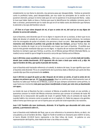 DESCUBRE LA BIBLIA – Nivel Intermedio

Evangelio de Juan

simplemente no nos llama la atención, ésa persona pasa por desapercibida. Yeshúa se presentó
como lo profetizó Isaías, pasó desapercibido, por esa razón los principales de la nación no le
pusieron atención, porque no tenía nada que ver con la opulencia ni la jerarquía de Roma. Judas
le tuvo que haber dado un beso a Yeshúa para que lo identificaran los soldados romanos que lo
iban a arrestar, precisamente por la razón de que en él no había rastro de distinción que llamara
la atención a los ojos del hombre natural.
… 27 Este es el que viene después de mí, el que es antes de mí, del cual yo no soy digno de
desatar la correa del calzado…
Juan al bautista, está diciendo que él no es digno ni siquiera de ser su esclavo, al decir que no es
digno de desatar el calzado de sus pies, es en referencia a que en aquel entonces, los esclavos
eran los encargados de quitar el calzado a las personas y lavar sus pies. Esto eso lo que en éste
momento está diciendo el profeta más grande de todos los tiempos, porque Yeshúa dijo: de
todos los nacidos de mujer no se ha levantado uno mayor que Juan al bautista. El profeta que
tuvo la más grande revelación dijo que no era digno ni siquiera de ser esclavo del Mesías. Juan al
bautista no siempre supo que Yeshúa, su primo, era el Mesías porque Miriam (llamada María, su
madre) nunca reveló lo que el ángel le anunció a cerca de que Yeshúa sería el Mesías
Juan 1:28 Estas cosas sucedieron en Betábara,… (Bet-casa y avar-cruzar) al otro lado del Jordán,
donde Juan estaba bautizando. 29 El siguiente día vio Juan a Jesús que venía a él, y dijo: He
aquí el Cordero de Dios, que quita el pecado del mundo…
Juan al bautista está haciendo referencia a la akedá, la atadura de Isaac, lo que significa que Juan
al bautista está diciendo “Él es el cumplimiento de la promesa dada a Abraham por parte de Dios
cuando dijo que Dios se proveería de cordero.
Juan 1:30 Este es aquel de quien yo dije: Después de mí viene un varón, el cual es antes de mí;
porque era primero que yo. 31 Y yo no le conocía; (Aquí se confirma que efectivamente Juan al
bautista no sabía que Yeshúa era el Mesías, a pesar de que siempre convivieron como primos, lo
supo hasta ese momento) más para que fuese manifestado a Israel, por esto vine yo bautizando
con agua…
La misión de Juan el Bautista fue dar a conocer al Mesías al pueblo de Israel, en ese sentido, si
queremos conocer la misión del Mesías entonces tenemos que conocer el contexto de Isaías 40
respecto de la restauración del pueblo de Israel. El apóstol Pablo cita el contexto de Isaías 40
cuando habló a los romanos como se puede ver en el capítulo 11, Pablo les expuso a los gentiles
todo el tema que tiene que ver con el injerto para ser parte de Israel esparcido a las naciones.
Juan 1:32 También dio Juan testimonio, diciendo: Vi al Espíritu que descendía del cielo como
paloma, y permaneció sobre él…
Juan al bautista está hablando del Ruaj, que es una referencia a la presencia divina, es decir, vio
una paloma y vio al Cordero de Dios. Según la Toráh el cordero es necesario para redimir al asno,
al burro (Éxodo 13:13).El burro representa a las Diez tribus de Israel, la paloma es una
representación del Espíritu, éste habría de traer a las tribus en el exilio.

www.descubrelabiblia.org

Pág - 22 -

 