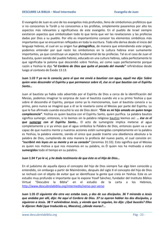 DESCUBRE LA BIBLIA – Nivel Intermedio

Evangelio de Juan

El evangelio de Juan es uno de los evangelios más profundos, lleno de simbolismos proféticos que
si no conocemos la Toráh y no conocemos a los profetas, simplemente pasaremos por alto los
aspectos más relevantes y significativos de este evangelio. En el pueblo de Israel siempre
existieron aspectos que simbolizaban todo lo que tenía que ver las revelaciones y las profecías
dadas por Dios a su pueblo. Por ello es importantísimo conocer los elementos simbólicos más
importantes que se encuentran reflejados en toda la escritura. Todo ello deriva desde el inicio del
lenguaje hebreo, el cual en su origen fue pictográfico, de manera que entendiendo este origen,
podemos entender por qué razón los simbolismos en la cultura hebrea eran sumamente
importantes, ya que constituye un aspecto fundamental de las profecías. Tal es el caso de Juan el
bautista, quien siendo del pueblo hebreo, educado en una cultura hebrea, sabía perfectamente lo
que significaba la paloma que descendió sobre Yeshúa, así como supo perfectamente porque
razón a Yeshúa le dijo “el Cordero de Dios que quita el pecado del mundo” refiriéndose desde
luego al contexto de Éxodo 13:13.
Juan 1:33 Y yo no le conocía; pero el que me envió a bautizar con agua, aquél me dijo: Sobre
quien veas descender el Espíritu y que permanece sobre él, ése es el que bautiza con el Espíritu
Santo…
Juan al bautista ya había sido advertido por el Espíritu de Dios a cerca de la identificación del
Mesías, podemos imaginar la sorpresa de Juan el bautista cuando vio a su primo Yeshúa y que
sobre él descendía el Espíritu, porque como ya lo mencionamos, Juan al bautista conocía a su
primo, pero nunca se imaginó que a él se le revelaría como el Mesías por parte del Espíritu. Lo
que le fue afirmado cuando escuchó la voz de Dios decir: “Éste es mi hijo amado en quien tengo
complacencia”. Yeshúa es quien bautiza con el Espíritu Santo, quien purifica. La palabra bautizo
significa sumergir, entonces, si lo leemos sin la palabra religiosa bautizo leemos así: … ése es el
que sumerge con el Espíritu Santo… El acto de sumergiste implica meterse al agua
completamente y si ya vimos que el agua simboliza la Palabra de Dios, entonces quien va a ser
capaz de que nuestra mente y nuestras acciones estén sumergidas completamente en la palabra
es Yeshúa, la palabra viviente, siendo el único que puede traerte una obediencia absoluta a la
palabra de Dios, cumpliendo de esta manera la profecía del nuevo pacto, el cual consiste en:
“escribiré mis leyes en su mente y en su corazón” (Jeremías 31:33). Esto significa que el Mesías
es quien nos motiva a que nos movamos en su palabra, es Él quien nos ha motivado a estar
sumergidos todo el tiempo en su palabra.
Juan 1:34 Y yo le vi, y he dado testimonio de que éste es el Hijo de Dios…
En el judaísmo de aquella época el concepto del hijo de Dios siempre fue algo bien conocido y
entendido, sin embargo a partir de Maimónides, después del siglo X el concepto del hijo de Dios
se rechazó con el objeto de evitar que se identificase la gente que creía en Yeshúa. Este es un
estudio muy profundo e importante que lo expone Yosef Sánchez, fundador del Instituto Bíblico
Virtual “Descubre la Biblia” en el estudio de la carta a los Hebreos,
http://www.descubrelabiblia.org/intermedio/verso-por-verso
Juan 1:35 El siguiente día otra vez estaba Juan, y dos de sus discípulos. 36 Y mirando a Jesús
que andaba por allí, dijo: He aquí el Cordero de Dios. 37 Le oyeron hablar los dos discípulos, y
siguieron a Jesús. 38 Y volviéndose Jesús, y viendo que le seguían, les dijo: ¿Qué buscáis? Ellos
le dijeron: Rabí (que traducido es, Maestro), ¿dónde moras?...
www.descubrelabiblia.org

Pág - 23 -

 