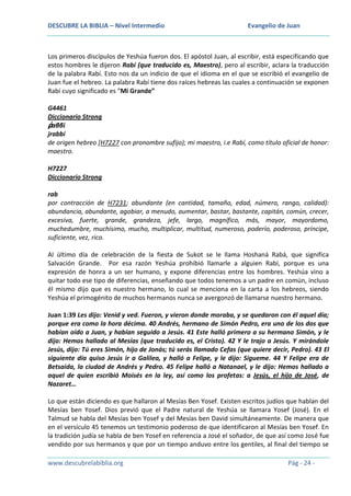 DESCUBRE LA BIBLIA – Nivel Intermedio

Evangelio de Juan

Los primeros discípulos de Yeshúa fueron dos. El apóstol Juan, al escribir, está especificando que
estos hombres le dijeron Rabí (que traducido es, Maestro), pero al escribir, aclara la traducción
de la palabra Rabí. Esto nos da un indicio de que el idioma en el que se escribió el evangelio de
Juan fue el hebreo. La palabra Rabí tiene dos raíces hebreas las cuales a continuación se exponen
Rabí cuyo significado es “Mi Grande”
G4461
Diccionario Strong
ῥαββί
jrabbí
de origen hebreo [H7227 con pronombre sufijo); mi maestro, i.e Rabí, como título oficial de honor:
maestro.
H7227
Diccionario Strong
rab
por contracción de H7231; abundante (en cantidad, tamaño, edad, número, rango, calidad):
abundancia, abundante, agobiar, a menudo, aumentar, bastar, bastante, capitán, común, crecer,
excesiva, fuerte, grande, grandeza, jefe, largo, magnífico, más, mayor, mayordomo,
muchedumbre, muchísimo, mucho, multiplicar, multitud, numeroso, poderío, poderoso, príncipe,
suficiente, vez, rico.
Al último día de celebración de la fiesta de Sukot se le llama Hoshaná Rabá, que significa
Salvación Grande. Por esa razón Yeshúa prohibió llamarle a alguien Rabí, porque es una
expresión de honra a un ser humano, y expone diferencias entre los hombres. Yeshúa vino a
quitar todo ese tipo de diferencias, enseñando que todos tenemos a un padre en común, incluso
él mismo dijo que es nuestro hermano, lo cual se menciona en la carta a los hebreos, siendo
Yeshúa el primogénito de muchos hermanos nunca se avergonzó de llamarse nuestro hermano.
Juan 1:39 Les dijo: Venid y ved. Fueron, y vieron donde moraba, y se quedaron con él aquel día;
porque era como la hora décima. 40 Andrés, hermano de Simón Pedro, era uno de los dos que
habían oído a Juan, y habían seguido a Jesús. 41 Este halló primero a su hermano Simón, y le
dijo: Hemos hallado al Mesías (que traducido es, el Cristo). 42 Y le trajo a Jesús. Y mirándole
Jesús, dijo: Tú eres Simón, hijo de Jonás; tú serás llamado Cefas (que quiere decir, Pedro). 43 El
siguiente día quiso Jesús ir a Galilea, y halló a Felipe, y le dijo: Sígueme. 44 Y Felipe era de
Betsaida, la ciudad de Andrés y Pedro. 45 Felipe halló a Natanael, y le dijo: Hemos hallado a
aquel de quien escribió Moisés en la ley, así como los profetas: a Jesús, el hijo de José, de
Nazaret…
Lo que están diciendo es que hallaron al Mesías Ben Yosef. Existen escritos judíos que hablan del
Mesías ben Yosef. Dios previó que el Padre natural de Yeshúa se llamara Yosef (José). En el
Talmud se habla del Mesías ben Yosef y del Mesías ben David simultáneamente. De manera que
en el versículo 45 tenemos un testimonio poderoso de que identificaron al Mesías ben Yosef. En
la tradición judía se habla de ben Yosef en referencia a José el soñador, de que así como José fue
vendido por sus hermanos y que por un tiempo anduvo entre los gentiles, al final del tiempo se
www.descubrelabiblia.org

Pág - 24 -

 
