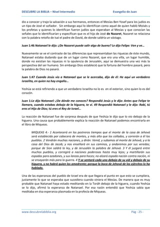 DESCUBRE LA BIBLIA – Nivel Intermedio

Evangelio de Juan

dio a conocer y trajo la salvación a sus hermanos, entonces el Mesías Ben Yosef para los judíos es
un tipo de José el soñador. Sin embargo aquí lo identifican como aquel de quien habló Moisés y
los profetas y quienes lo identifican fueron judíos que esperaban al Mesías y que conocían las
señales que lo identificarían y especifican que es el hijo de José de Nazaret, Nazaret se relaciona
con la palabra retoño de Isaí el padre de David, de donde saldría un vástago.
Juan 1:46 Natanael le dijo: ¿De Nazaret puede salir algo de bueno? Le dijo Felipe: Ven y ve…
Nuevamente se ve el contraste de las diferencias que representaban las riquezas de éste mundo,
Natanael estaba dudando que de un lugar como Nazaret, que era una villa, un lugar humilde,
donde no existían las riquezas ni la opulencia de Jerusalén, aquí se demuestra una vez más la
perspectiva del ser humano. Sin embargo Dios estableció que la fortuna del hombre pasará, pero
la palabra de Dios no pasará.
Juan 1:47 Cuando Jesús vio a Natanael que se le acercaba, dijo de él: He aquí un verdadero
israelita, en quien no hay engaño…
Yeshúa se está refiriendo a que un verdadero Israelita no lo es en el exterior, sino quien lo es del
corazón.
Juan 1:Le dijo Natanael: ¿De dónde me conoces? Respondió Jesús y le dijo: Antes que Felipe te
llamara, cuando estabas debajo de la higuera, te vi. 49 Respondió Natanael y le dijo: Rabí, tú
eres el Hijo de Dios; tú eres el Rey de Israel…
La reacción de Natanael fue de sorpresa después de que Yeshúa le dijo que lo vio debajo de la
higuera. Una causa que probablemente explica la reacción de Natanael podemos encontrarla en
el libro de Miqueas.
MIQUEAS 4.- 1 Acontecerá en los postreros tiempos que el monte de la casa de Jehová
será establecido por cabecera de montes, y más alto que los collados, y correrán a él los
pueblos. 2 Vendrán muchas naciones, y dirán: Venid, y subamos al monte de Jehová, y a la
casa del Dios de Jacob; y nos enseñará en sus caminos, y andaremos por sus veredas;
porque de Sion saldrá la ley, y de Jerusalén la palabra de Jehová. 3 Y él juzgará entre
muchos pueblos, y corregirá a naciones poderosas hasta muy lejos; y martillarán sus
espadas para azadones, y sus lanzas para hoces; no alzará espada nación contra nación, ni
se ensayarán más para la guerra. 4 Y se sentará cada uno debajo de su vid y debajo de su
higuera, y no habrá quien los amedrente; porque la boca de Jehová de los ejércitos lo ha
hablado.
Una de las esperanzas del pueblo de Israel era de que llegara el punto en que esto se cumpliera,
justamente lo que se esperaba que sucediera cuando viniera el Mesías. De manera que es muy
probable que Natanael haya estado meditando en la Toráh debajo de la higuera, cuando Yeshúa
se lo dijo, afirmó la esperanza de Natanael. Por esa razón entendió que Yeshúa sabía que
meditaba en ésa esperanza plasmada en la profecía de Miqueas.

www.descubrelabiblia.org

Pág - 25 -

 