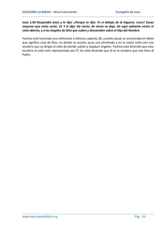 DESCUBRE LA BIBLIA – Nivel Intermedio

Evangelio de Juan

Juan 1:50 Respondió Jesús y le dijo: ¿Porque te dije: Te vi debajo de la higuera, crees? Cosas
mayores que estas verás. 51 Y le dijo: De cierto, de cierto os digo: De aquí adelante veréis el
cielo abierto, y a los ángeles de Dios que suben y descienden sobre el Hijo del Hombre.
Yeshúa está haciendo una referencia a Génesis capítulo 28, cuando Jacob se encontraba en Betel
que significa casa de Dios, en donde se acostó, puso una almohada y en la noche soñó con una
escalera que se dirigía al cielo de donde subían y bajaban ángeles. Yeshúa está diciendo que esta
escalera al cielo está representada por Él, les está diciendo que él es la escalera que nos lleva al
Padre.

www.descubrelabiblia.org

Pág - 26 -

 