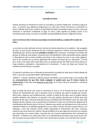 DESCUBRE LA BIBLIA – Nivel Intermedio

Evangelio de Juan
CAPÍTULO 2

Las bodas de Caná
Yeshúa comienza su ministerio en Caná, en una boda y su primer milagro fue convertir el agua en
vino. Lo primero que debemos preguntarnos es ¿Por qué Yeshúa comienza su ministerio en
Caná?, ¿Dónde está Caná?, ¿Cuál es el significado de haber convertido el agua en vino?, ¿Por qué
comenzó su ministerio cambiando el agua en vino?, ¿Qué significa la palabra Caná? Si no
conocemos estas cosas, no vamos a entender la profundidad del primer milagro de Yeshúa.
Juan 2:1 Al tercer día se hicieron unas bodas en Caná de Galilea; y estaba allí la madre de
Jesús…
La escritura se está refiriendo al tercer día de los hechos descritos en el capítulo 1 del evangelio
de Juan, en que los dos discípulos de Juan el bautista siguieron a Yeshúa y de que Natanael fue
identificado por Yeshúa como un verdadero Israelita. Para comenzar a entender el contexto del
porqué se habla de unas bodas, comenzaremos remitiéndonos al libro del profeta Oseas capítulo
6. Recordemos que la misión profética que Dios le dio a Oseas fue amar a una mujer adúltera,
esto va de acuerdo con el mismo significado del nombre de Oseas que es “Salvación”. Él tenía
que amar a una mujer infiel como Dios ama a su pueblo que fue tan infiel como lo fue Gomer, la
mujer adúltera, salvándola y liberándola de la esclavitud. El amor de Oseas por Gomer fue
simbólico del de Dios por su pueblo.
El capítulo 6 comienza con un llamado de exhortación al pueblo de Israel que se había alejado de
Dios, a causa de sus pecados habían sido llevados al exilio:
OSEAS 6.- 1 Venid y volvamos a Jehová; porque él arrebató, y nos curará; hirió, y nos vendará. (Es
un reconocimiento de que Dios había castigado al pueblo pero que Él mismo traería la
restauración). 2 Nos dará vida después de dos días; en el tercer día nos resucitará, y viviremos
delante de él.
Aquí se habla del tercer día, como se menciona en Juan 2, en el sentido de que al tercer día
Yeshúa fue identificado por Juan el bautista como el cordero que quita el pecado del mundo.
Ahora bien, sabemos que proféticamente, cuando se habla de dos días, para el pueblo hebreo
pueden simbolizar dos milenios, el versículo 2 de este capítulo describe que el Señor dará vida
después de dos días, entonces entendemos que el profeta está refiriéndose a que nos dará vida
después de dos milenios, que es justamente el tiempo en el que nos encontramos después de la
manifestación del Mesías aquí en la tierra. Sabemos que existe una discrepancia en años entre el
calendario hebreo y el calendario gregoriano y no se sabe a ciencia cierta de cuantos años es. Sin
embargo, si por dos milenios hemos estado esperando la restauración del reino, entonces
estamos muy cerca del tercer milenio, tiempo profético en el que según las escrituras se cumplirá
que estaremos con nuestro Señor, marcado por una cosecha impresionante de la ssimiente de
Abraham. El Mesías es la cabeza de Israel, es el representante de todo lo que Israel ha de vivir,
por esa razón tuvo que esperar tres días y tres noches para resucitar y ser el primero de muchos.
www.descubrelabiblia.org

Pág - 27 -

 