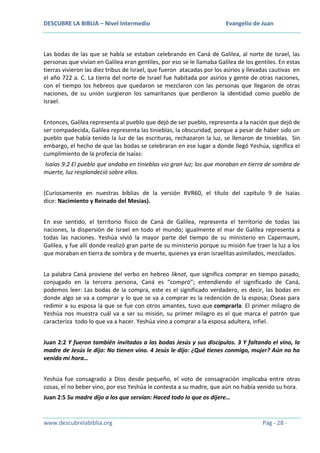 DESCUBRE LA BIBLIA – Nivel Intermedio

Evangelio de Juan

Las bodas de las que se habla se estaban celebrando en Caná de Galilea, al norte de Israel, las
personas que vivían en Galilea eran gentiles, por eso se le llamaba Galilea de los gentiles. En estas
tierras vivieron las diez tribus de Israel, que fueron atacadas por los asirios y llevadas cautivas en
el año 722 a. C. La tierra del norte de Israel fue habitada por asirios y gente de otras naciones,
con el tiempo los hebreos que quedaron se mezclaron con las personas que llegaron de otras
naciones, de su unión surgieron los samaritanos que perdieron la identidad como pueblo de
Israel.
Entonces, Galilea representa al pueblo que dejó de ser pueblo, representa a la nación que dejó de
ser compadecida, Galilea representa las tinieblas, la obscuridad, porque a pesar de haber sido un
pueblo que había tenido la luz de las escrituras, rechazaron la luz, se llenaron de tinieblas. Sin
embargo, el hecho de que las bodas se celebraran en ese lugar a donde llegó Yeshúa, significa el
cumplimiento de la profecía de Isaías:
Isaías 9:2 El pueblo que andaba en tinieblas vio gran luz; los que moraban en tierra de sombra de
muerte, luz resplandeció sobre ellos.
(Curiosamente en nuestras biblias de la versión RVR60, el título del capítulo 9 de Isaías
dice: Nacimiento y Reinado del Mesías).
En ese sentido, el territorio físico de Caná de Galilea, representa el territorio de todas las
naciones, la dispersión de Israel en todo el mundo; igualmente el mar de Galilea representa a
todas las naciones. Yeshúa vivió la mayor parte del tiempo de su ministerio en Capernaum,
Galilea, y fue allí donde realizó gran parte de su ministerio porque su misión fue traer la luz a los
que moraban en tierra de sombra y de muerte, quienes ya eran israelitas asimilados, mezclados.
La palabra Caná proviene del verbo en hebreo liknot, que significa comprar en tiempo pasado,
conjugado en la tercera persona, Caná es “compró”; entendiendo el significado de Caná,
podemos leer: Las bodas de la compra, este es el significado verdadero, es decir, las bodas en
donde algo se va a comprar y lo que se va a comprar es la redención de la esposa; Oseas para
redimir a su esposa la que se fue con otros amantes, tuvo que comprarla. El primer milagro de
Yeshúa nos muestra cuál va a ser su misión, su primer milagro es el que marca el patrón que
caracteriza todo lo que va a hacer. Yeshúa vino a comprar a la esposa adultera, infiel.
Juan 2:2 Y fueron también invitados a las bodas Jesús y sus discípulos. 3 Y faltando el vino, la
madre de Jesús le dijo: No tienen vino. 4 Jesús le dijo: ¿Qué tienes conmigo, mujer? Aún no ha
venido mi hora…
Yeshúa fue consagrado a Dios desde pequeño, el voto de consagración implicaba entre otras
cosas, el no beber vino, por eso Yeshúa le contesta a su madre, que aún no había venido su hora.
Juan 2:5 Su madre dijo a los que servían: Haced todo lo que os dijere…

www.descubrelabiblia.org

Pág - 28 -

 