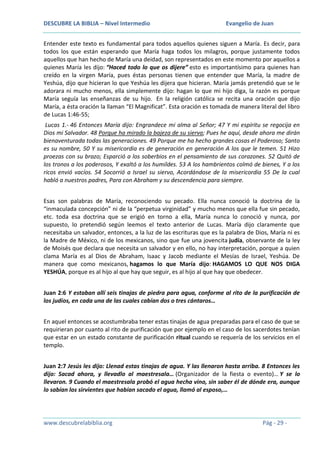 DESCUBRE LA BIBLIA – Nivel Intermedio

Evangelio de Juan

Entender este texto es fundamental para todos aquellos quienes siguen a María. Es decir, para
todos los que están esperando que María haga todos los milagros, porque justamente todos
aquellos que han hecho de María una deidad, son representados en este momento por aquellos a
quienes María les dijo: “Haced todo lo que os dijere” esto es importantísimo para quienes han
creído en la virgen María, pues éstas personas tienen que entender que María, la madre de
Yeshúa, dijo que hicieran lo que Yeshúa les dijera que hicieran. María jamás pretendió que se le
adorara ni mucho menos, ella simplemente dijo: hagan lo que mi hijo diga, la razón es porque
María seguía las enseñanzas de su hijo. En la religión católica se recita una oración que dijo
María, a ésta oración la llaman “El Magnificat”. Esta oración es tomada de manera literal del libro
de Lucas 1:46-55;
Lucas 1.- 46 Entonces María dijo: Engrandece mi alma al Señor; 47 Y mi espíritu se regocija en
Dios mi Salvador. 48 Porque ha mirado la bajeza de su sierva; Pues he aquí, desde ahora me dirán
bienaventurada todas las generaciones. 49 Porque me ha hecho grandes cosas el Poderoso; Santo
es su nombre, 50 Y su misericordia es de generación en generación A los que le temen. 51 Hizo
proezas con su brazo; Esparció a los soberbios en el pensamiento de sus corazones. 52 Quitó de
los tronos a los poderosos, Y exaltó a los humildes. 53 A los hambrientos colmó de bienes, Y a los
ricos envió vacíos. 54 Socorrió a Israel su siervo, Acordándose de la misericordia 55 De la cual
habló a nuestros padres, Para con Abraham y su descendencia para siempre.
Esas son palabras de María, reconociendo su pecado. Ella nunca conoció la doctrina de la
“inmaculada concepción” ni de la “perpetua virginidad” y mucho menos que ella fue sin pecado,
etc. toda esa doctrina que se erigió en torno a ella, María nunca lo conoció y nunca, por
supuesto, lo pretendió según leemos el texto anterior de Lucas. María dijo claramente que
necesitaba un salvador, entonces, a la luz de las escrituras que es la palabra de Dios, María ni es
la Madre de México, ni de los mexicanos, sino que fue una jovencita judía, observante de la ley
de Moisés que declara que necesita un salvador y en ello, no hay interpretación, porque a quien
clama María es al Dios de Abraham, Isaac y Jacob mediante el Mesías de Israel, Yeshúa. De
manera que como mexicanos, hagamos lo que María dijo: HAGAMOS LO QUE NOS DIGA
YESHÚA, porque es al hijo al que hay que seguir, es al hijo al que hay que obedecer.
Juan 2:6 Y estaban allí seis tinajas de piedra para agua, conforme al rito de la purificación de
los judíos, en cada una de las cuales cabían dos o tres cántaros…
En aquel entonces se acostumbraba tener estas tinajas de agua preparadas para el caso de que se
requirieran por cuanto al rito de purificación que por ejemplo en el caso de los sacerdotes tenían
que estar en un estado constante de purificación ritual cuando se requería de los servicios en el
templo.
Juan 2:7 Jesús les dijo: Llenad estas tinajas de agua. Y las llenaron hasta arriba. 8 Entonces les
dijo: Sacad ahora, y llevadlo al maestresala… (Organizador de la fiesta o evento)… Y se lo
llevaron. 9 Cuando el maestresala probó el agua hecha vino, sin saber él de dónde era, aunque
lo sabían los sirvientes que habían sacado el agua, llamó al esposo,…

www.descubrelabiblia.org

Pág - 29 -

 