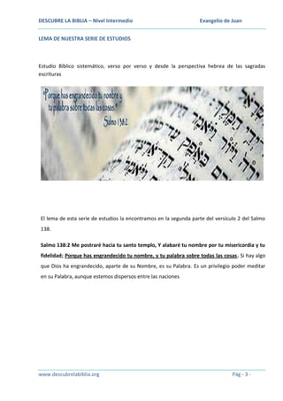 DESCUBRE LA BIBLIA – Nivel Intermedio

Evangelio de Juan

LEMA DE NUESTRA SERIE DE ESTUDIOS

Estudio Bíblico sistemático, verso por verso y desde la perspectiva hebrea de las sagradas
escrituras

El lema de esta serie de estudios la encontramos en la segunda parte del versículo 2 del Salmo
138.
Salmo 138:2 Me postraré hacia tu santo templo, Y alabaré tu nombre por tu misericordia y tu
fidelidad; Porque has engrandecido tu nombre, y tu palabra sobre todas las cosas. Si hay algo
que Dios ha engrandecido, aparte de su Nombre, es su Palabra. Es un privilegio poder meditar
en su Palabra, aunque estemos dispersos entre las naciones

www.descubrelabiblia.org

Pág - 3 -

 
