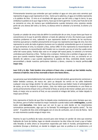 DESCUBRE LA BIBLIA – Nivel Intermedio

Evangelio de Juan

Primeramente tenemos que entender por qué cambiar el agua en vino para esto veremos qué
representa el agua y qué representa el vino. Como ya lo sabemos, el agua en la biblia representa
a la palabra de Dios. El vino es el resultado del agua que cae del cielo y riega la tierra, lo que
simboliza la palabra es lo que riega la tierra, hace que la tierra germine la vid y ese fruto de la vid
se convierte en vino, de manera que simbólicamente cuando tomamos vino, estamos siendo
parte de una alianza del cielo y la tierra, la alianza entre lo celestial y lo terrenal, lo divino y lo
natural.
Cuando un catador de vinos trata de definir la constitución de un vino, lo que tiene que hacer es
concentrarse en lo que le permite obtener a través de saborear el vino. De manera que cuando
nosotros probamos el vino, sabiendo lo que representa desde el contexto de las escrituras,
tenemos que pensar y meditar precisamente en lo que nos representa ese trago de vino. Ese vino
representa la unión de todo el género humano con lo celestial, entendiendo que en el momento
en que tomamos el vino, la creación y Dios, somos UNO. El vino representa la reconciliación de
todas las naciones, la reconciliación del Creador con su creación, por eso el vino fue usado como
señal del nuevo pacto, Yeshúa dijo: esto es mi sangre del nuevo pacto, lo celestial y lo terrenal
uniéndose para llevarnos a Dios. Yeshúa vino a comprar, Yeshúa vino a cambiar el agua por vino,
para que cuando nosotros hayamos digerido esa agua convertida en vino, se convierta en un
destello de sabores y que cuando expresemos la palabra de Dios, viviéndola desde nuestra
personalidad y desde nuestros particulares talentos y dones, creamos la mezcla perfecta del
mejor vino.
Juan 2:10 y le dijo: Todo hombre sirve primero el buen vino, y cuando ya han bebido mucho,
entonces el inferior; mas tú has reservado el buen vino hasta ahora…
Las personas que lamentablemente han estado en el vicio del alcohol, generalmente comienzan a
beber bebidas costosas, de marca etc. pero ya después los vemos en las calles bebiendo
cualquier cosa que tenga alcohol. Se sabe que hay personas que beben hasta el anticongelante
de autos, ya no les importa lo que toman., Esto nos indica que normalmente en una fiesta se
servía primeramente el buen vino y al final de la fiesta se servía el de menor calidad, pero en esta
boda, el mejor vino se serviría al final, en eso consistió el milagro del Señor, en haber dejado lo
mejor para el final.
Esto representa el hecho de que Dios ha dejado estas revelaciones para estos tiempos que son,
los últimos, pero el Señor mandará la mejor revelación cuando todos estén embriagados, cuando
todos estén borrachos. Esto tiene que ver con lo que se está dando en los movimientos
carismáticos pentecostales, algo que se ha llamado “la embriaguez del espíritu santo”, “la risa
santa”. El pueblo de Dios está embriagado con el vino de confusión, con el vino de Roma. Será
en este momento cuando venga el mejor vino.
Veamos lo que la profecía de Isaías anunció para este tiempo sin perder de vista que estamos
hablando de Caná de Galilea, lugar en donde estuvieron las diez tribus de Israel y que al haber
sido llevadas al exilio ahora se encuentran esparcidas por todo el mundo; principalmente en
occidente (Europa y América), en donde la religión que más se profesa es el catolicismo y el
www.descubrelabiblia.org

Pág - 30 -

 