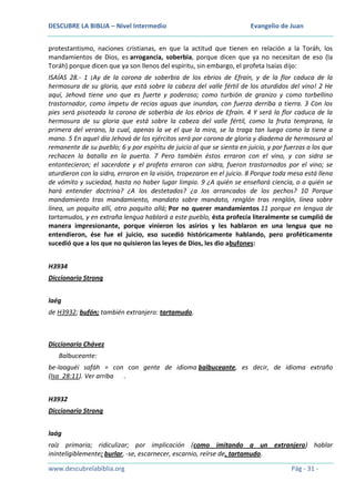 DESCUBRE LA BIBLIA – Nivel Intermedio

Evangelio de Juan

protestantismo, naciones cristianas, en que la actitud que tienen en relación a la Toráh, los
mandamientos de Dios, es arrogancia, soberbia, porque dicen que ya no necesitan de eso (la
Toráh) porque dicen que ya son llenos del espíritu, sin embargo, el profeta Isaías dijo:
ISAÍAS 28.- 1 ¡Ay de la corona de soberbia de los ebrios de Efraín, y de la flor caduca de la
hermosura de su gloria, que está sobre la cabeza del valle fértil de los aturdidos del vino! 2 He
aquí, Jehová tiene uno que es fuerte y poderoso; como turbión de granizo y como torbellino
trastornador, como ímpetu de recias aguas que inundan, con fuerza derriba a tierra. 3 Con los
pies será pisoteada la corona de soberbia de los ebrios de Efraín. 4 Y será la flor caduca de la
hermosura de su gloria que está sobre la cabeza del valle fértil, como la fruta temprana, la
primera del verano, la cual, apenas la ve el que la mira, se la traga tan luego como la tiene a
mano. 5 En aquel día Jehová de los ejércitos será por corona de gloria y diadema de hermosura al
remanente de su pueblo; 6 y por espíritu de juicio al que se sienta en juicio, y por fuerzas a los que
rechacen la batalla en la puerta. 7 Pero también éstos erraron con el vino, y con sidra se
entontecieron; el sacerdote y el profeta erraron con sidra, fueron trastornados por el vino; se
aturdieron con la sidra, erraron en la visión, tropezaron en el juicio. 8 Porque toda mesa está llena
de vómito y suciedad, hasta no haber lugar limpio. 9 ¿A quién se enseñará ciencia, o a quién se
hará entender doctrina? ¿A los destetados? ¿a los arrancados de los pechos? 10 Porque
mandamiento tras mandamiento, mandato sobre mandato, renglón tras renglón, línea sobre
línea, un poquito allí, otro poquito allá; Por no querer mandamientos 11 porque en lengua de
tartamudos, y en extraña lengua hablará a este pueblo, ésta profecía literalmente se cumplió de
manera impresionante, porque vinieron los asirios y les hablaron en una lengua que no
entendieron, ése fue el juicio, eso sucedió históricamente hablando, pero proféticamente
sucedió que a los que no quisieron las leyes de Dios, les dio abufones:
H3934
Diccionario Strong
laég
de H3932; bufón; también extranjero: tartamudo.

Diccionario Chávez
Balbuceante:
be-laaguéi safáh = con con gente de idioma balbuceante, es decir, de idioma extraño
(Isa_28:11). Ver arriba .
H3932
Diccionario Strong
laág
raíz primaria; ridiculizar; por implicación (como imitando a un extranjero) hablar
ininteligiblemente: burlar, -se, escarnecer, escarnio, reírse de, tartamudo.
www.descubrelabiblia.org

Pág - 31 -

 