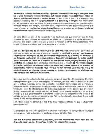DESCUBRE LA BIBLIA – Nivel Intermedio

Evangelio de Juan

En las cortes reales los bufones imitaban a alguien de forma ridícula en lengua inteligible. Este
fue el juicio de escuchar lenguas ridículas de bufones (las famosas falsas doctrinas de hablar en
lenguas) por no haber querido la palabra de Dios. 12 a los cuales él dijo: Este es el reposo; dad
reposo al cansado; y este es el refrigerio; la Toráh es el descanso y el refrigerio mas no quisieron
oír. 13 La palabra, pues, de Jehová les será mandamiento tras mandamiento, mandato sobre
mandato, renglón tras renglón, línea sobre línea, un poquito allí, otro poquito allá; hasta que
vayan y caigan de espaldas, las caídas de espaldas que se practican en las iglesias cristianas
contemporáneas y sean quebrantados, enlazados y presos.
Así como Efraín se jactó de la prosperidad y de la abundancia que tuvieron y que les hizo
apartarse de Dios; también en occidente se jactan de la prosperidad y de la abundancia,
pensando que es por bendición de Dios y que se la merecen (doctrina de la prosperidad). Pero
cuando Efraín pruebe el buen vino se dará cuenta de su pecado.
Juan 2:11 Este principio de señales hizo Jesús en Caná de Galilea, lo maravilloso es que tu y yo
podemos ser parte de este nuevo vino a las naciones y manifestó su gloria; y sus discípulos
creyeron en él. 12 Después de esto descendieron a Capernaum, él, su madre, sus hermanos y
sus discípulos; y estuvieron allí no muchos días. 13 Estaba cerca la pascua de los judíos; y subió
Jesús a Jerusalén, 14 y halló en el templo a los que vendían bueyes, ovejas y palomas, y a los
cambistas allí sentados. Éstos son las que hacen negocio de la religión. 15 Y haciendo un azote
de cuerdas, echó fuera del templo a todos, y las ovejas y los bueyes; y esparció las monedas de
los cambistas, y volcó las mesas; 16 y dijo a los que vendían palomas: Quitad de aquí esto, y no
hagáis de la casa de mi Padre casa de mercado. 17 Entonces se acordaron sus discípulos que
está escrito: El celo de tu casa me consume…
No es que estuvieran haciendo algo prohibido, porque de acuerdo a Deuteronomio 14:24-27,
estaba permitido que tuvieran en el templo a sus animales, sino que Yeshúa se enojó por el lucro
que se estaba haciendo, porque los sacerdotes ya estaban confabulados con los romanos,
quienes les pedían una comisión o porcentaje por las ofrendas y diezmos que se entregaban en el
templo. Por causa de estas conductas de los líderes provocaban que los gentiles que conocían el
templo blasfemaran el nombre del Dios de Israel. Nosotros aprendemos de esto un gran
principio y es que podemos ser un instrumento de acercamiento a la gente que no conoce o de
rechazo por nuestra manera de comportarnos. Por eso los discípulos recordaron lo que está
escrito: el celo de tu casa me consume;
Salmo 69:9 Porque me consumió el celo de tu casa; Y los denuestos de los que te vituperaban
cayeron sobre mí.
En el contexto de este salmo apreciamos la aflicción de David por ser perseguido por su propio
pueblo, ya que hubo un tiempo en el que fue perseguido por el rey Saúl.
Juan 2:18 Y los judíos respondieron y le dijeron: ¿Qué señal nos muestras, ya que haces esto? 19
Respondió Jesús y les dijo: Destruid este templo, y en tres días lo levantaré…

www.descubrelabiblia.org

Pág - 32 -

 