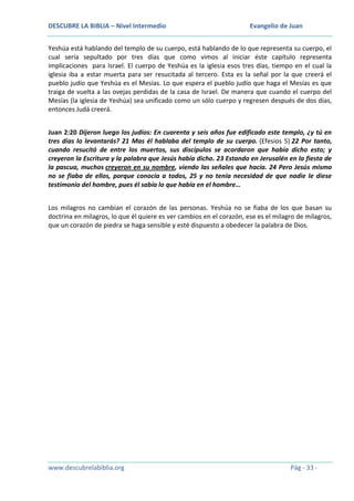 DESCUBRE LA BIBLIA – Nivel Intermedio

Evangelio de Juan

Yeshúa está hablando del templo de su cuerpo, está hablando de lo que representa su cuerpo, el
cual sería sepultado por tres días que como vimos al iniciar éste capítulo representa
implicaciones para Israel. El cuerpo de Yeshúa es la iglesia esos tres días, tiempo en el cual la
iglesia iba a estar muerta para ser resucitada al tercero. Esta es la señal por la que creerá el
pueblo judío que Yeshúa es el Mesías. Lo que espera el pueblo judío que haga el Mesías es que
traiga de vuelta a las ovejas perdidas de la casa de Israel. De manera que cuando el cuerpo del
Mesías (la iglesia de Yeshúa) sea unificado como un sólo cuerpo y regresen después de dos días,
entonces Judá creerá.
Juan 2:20 Dijeron luego los judíos: En cuarenta y seis años fue edificado este templo, ¿y tú en
tres días lo levantarás? 21 Mas él hablaba del templo de su cuerpo. (Efesios 5) 22 Por tanto,
cuando resucitó de entre los muertos, sus discípulos se acordaron que había dicho esto; y
creyeron la Escritura y la palabra que Jesús había dicho. 23 Estando en Jerusalén en la fiesta de
la pascua, muchos creyeron en su nombre, viendo las señales que hacía. 24 Pero Jesús mismo
no se fiaba de ellos, porque conocía a todos, 25 y no tenía necesidad de que nadie le diese
testimonio del hombre, pues él sabía lo que había en el hombre…
Los milagros no cambian el corazón de las personas. Yeshúa no se fiaba de los que basan su
doctrina en milagros, lo que él quiere es ver cambios en el corazón, ese es el milagro de milagros,
que un corazón de piedra se haga sensible y esté dispuesto a obedecer la palabra de Dios.

www.descubrelabiblia.org

Pág - 33 -

 