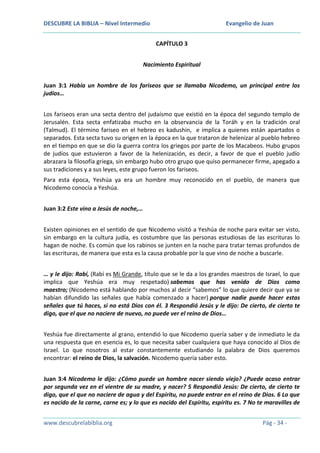 DESCUBRE LA BIBLIA – Nivel Intermedio

Evangelio de Juan
CAPÍTULO 3

Nacimiento Espiritual
Juan 3:1 Había un hombre de los fariseos que se llamaba Nicodemo, un principal entre los
judíos…
Los fariseos eran una secta dentro del judaísmo que existió en la época del segundo templo de
Jerusalén. Esta secta enfatizaba mucho en la observancia de la Toráh y en la tradición oral
(Talmud). El término fariseo en el hebreo es kadushin, e implica a quienes están apartados o
separados. Esta secta tuvo su origen en la época en la que trataron de helenizar al pueblo hebreo
en el tiempo en que se dio la guerra contra los griegos por parte de los Macabeos. Hubo grupos
de judíos que estuvieron a favor de la helenización, es decir, a favor de que el pueblo judío
abrazara la filosofía griega, sin embargo hubo otro grupo que quiso permanecer firme, apegado a
sus tradiciones y a sus leyes, este grupo fueron los fariseos.
Para esta época, Yeshúa ya era un hombre muy reconocido en el pueblo, de manera que
Nicodemo conocía a Yeshúa.
Juan 3:2 Este vino a Jesús de noche,…
Existen opiniones en el sentido de que Nicodemo visitó a Yeshúa de noche para evitar ser visto,
sin embargo en la cultura judía, es costumbre que las personas estudiosas de las escrituras lo
hagan de noche. Es común que los rabinos se junten en la noche para tratar temas profundos de
las escrituras, de manera que esta es la causa probable por la que vino de noche a buscarle.
… y le dijo: Rabí, (Rabí es Mi Grande, título que se le da a los grandes maestros de Israel, lo que
implica que Yeshúa era muy respetado) sabemos que has venido de Dios como
maestro; (Nicodemo está hablando por muchos al decir “sabemos” lo que quiere decir que ya se
habían difundido las señales que había comenzado a hacer) porque nadie puede hacer estas
señales que tú haces, si no está Dios con él. 3 Respondió Jesús y le dijo: De cierto, de cierto te
digo, que el que no naciere de nuevo, no puede ver el reino de Dios…
Yeshúa fue directamente al grano, entendió lo que Nicodemo quería saber y de inmediato le da
una respuesta que en esencia es, lo que necesita saber cualquiera que haya conocido al Dios de
Israel. Lo que nosotros al estar constantemente estudiando la palabra de Dios queremos
encontrar: el reino de Dios, la salvación. Nicodemo quería saber esto.
Juan 3:4 Nicodemo le dijo: ¿Cómo puede un hombre nacer siendo viejo? ¿Puede acaso entrar
por segunda vez en el vientre de su madre, y nacer? 5 Respondió Jesús: De cierto, de cierto te
digo, que el que no naciere de agua y del Espíritu, no puede entrar en el reino de Dios. 6 Lo que
es nacido de la carne, carne es; y lo que es nacido del Espíritu, espíritu es. 7 No te maravilles de
www.descubrelabiblia.org

Pág - 34 -

 