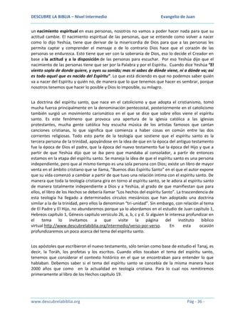 DESCUBRE LA BIBLIA – Nivel Intermedio

Evangelio de Juan

un nacimiento espiritual en esas personas, nosotros no vamos a poder hacer nada para que su
actitud cambie. El nacimiento espiritual de las personas, que se entiende como volver a nacer
como lo dijo Yeshúa, tiene que derivar de la misericordia de Dios para que a las personas les
permita captar y comprender el mensaje o de lo contrario Dios hace que el corazón de las
personas se endurezca. Esto tiene que ver con la soberanía de Dios, eso lo decide el Creador en
base a la actitud y a la disposición de las personas para escuchar. Por eso Yeshúa dijo que el
nacimiento de las personas tiene que ser por la Palabra y por el Espíritu. Cuando dice Yeshúa “El
viento sopla de donde quiere, y oyes su sonido; mas ni sabes de dónde viene, ni a dónde va; así
es todo aquel que es nacido del Espíritu”. Lo que está diciendo es que no podemos saber quién
va a nacer del Espíritu y quién no, de manera que lo que tenemos que hacer es sembrar, porque
nosotros tenemos que hacer lo posible y Dios lo imposible, su milagro.
La doctrina del espíritu santo, que nace en el catolicismo y que adopta el cristianismo, tomó
mucha fuerza principalmente en la denominación pentecostal, posteriormente en el catolicismo
también surgió un movimiento carismático en el que se dice que sobre ellos viene el espíritu
santo. Es este fenómeno que provoca una apertura de la iglesia católica a las iglesias
protestantes, mucha gente católica hoy escucha música de los artistas famosos que cantan
canciones cristianas, lo que significa que comienza a haber cosas en común entre las dos
corrientes religiosas. Todo esto parte de la teología que sostiene que el espíritu santo es la
tercera persona de la trinidad, apoyándose en la idea de que en la época del antiguo testamento
fue la época de Dios el padre, que la época del nuevo testamento fue la época del Hijo y que a
partir de que Yeshúa dijo que se iba pero que mandaba al consolador, a partir de entonces
estamos en la etapa del espíritu santo. Se maneja la idea de que el espíritu santo es una persona
independiente, pero que al mismo tiempo es una sola persona con Dios; existe un libro de mayor
venta en el ámbito cristiano que se llama, ”Buenos días Espíritu Santo” en el que el autor expone
que su vida comenzó a cambiar a partir de que tuvo una relación íntima con el espíritu santo. De
manera que toda la teología cristiana gira en torno al espíritu santo, se le adora al espíritu santo
de manera totalmente independiente a Dios y a Yeshúa, al grado de que manifiestan que para
ellos, el libro de los Hechos se debería llamar “Los hechos del espíritu Santo”. La trascendencia de
esta teología ha llegado a determinados círculos mesiánicos que han adoptado una doctrina
similar a la de la trinidad, pero ellos la denominan “tri-unidad”. Sin embargo, con relación al tema
de El Padre y El Hijo, no abundaremos porque ya lo abordamos en el estudio de Juan capítulo 1,
Hebreos capítulo 1, Génesis capitulo versículo 26, a, b, c y d. Si alguien le interesa profundizar en
el
tema
lo
invitamos
a
que
visite
la
página
del
instituto
bíblico
virtual http://www.descubrelabiblia.org/intermedio/verso-por-verso.
En
esta
ocasión
profundizaremos un poco acerca del tema del espíritu santo.
Los apóstoles que escribieron el nuevo testamento, sólo tenían como base de estudio el Tanaj, es
decir, la Toráh, los profetas y los escritos. Cuando ellos tocaban el tema del espíritu santo,
tenemos que considerar el contexto histórico en el que se encontraban para entender lo que
hablaban. Debemos saber si el tema del espíritu santo se concebía de la misma manera hace
2000 años que como en la actualidad en teología cristiana. Para lo cual nos remitiremos
primeramente al libro de los Hechos capítulo 19.

www.descubrelabiblia.org

Pág - 36 -

 
